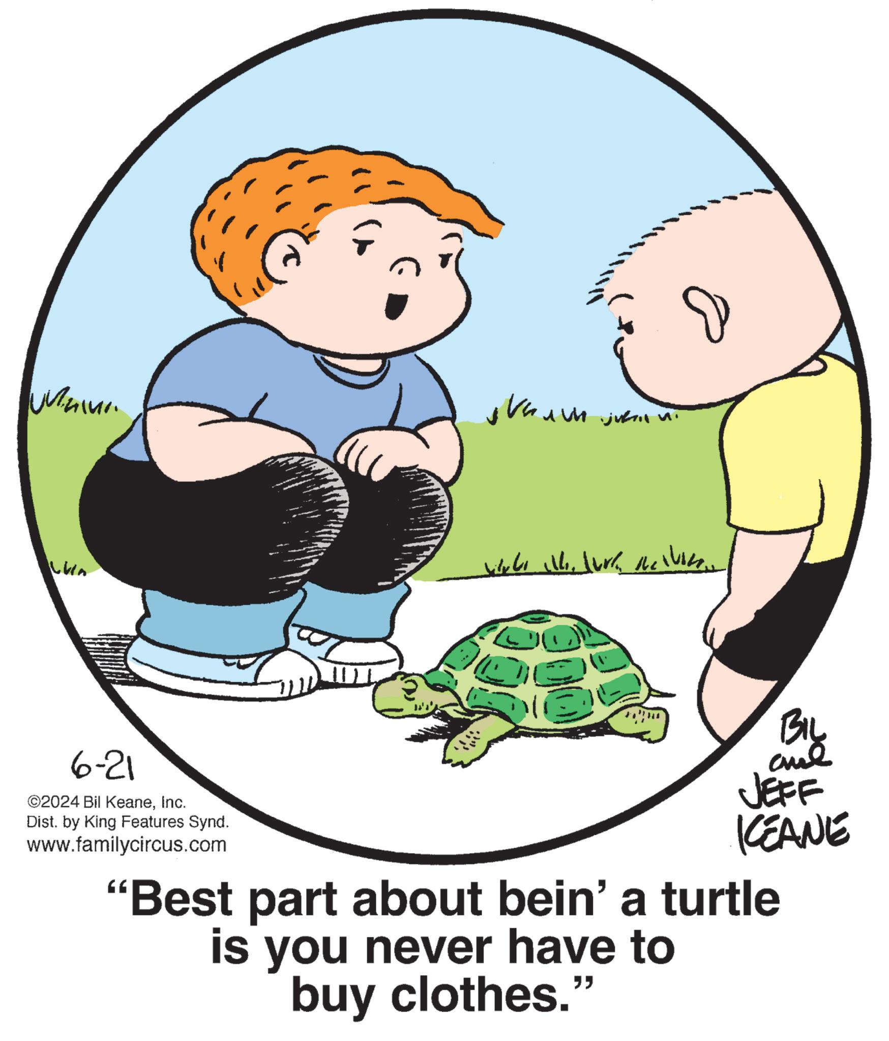 Graphics OCR: un ????? Juh juftin Lun 6-21 ©2024 Bil KeaneInc. Dist. by King Features Synd. www.familycircus.com e BIL and JEFF KCEANE "Best part about bein' a turtle is you never have to buy clothes." un ????? Juh juftin Lun 6-21 © 2024 Bil KeaneInc. Dist . by King Features Synd . www.familycircus.com e BIL and JEFF KCEANE " Best part about bein ' a turtle is you never have to buy clothes . "