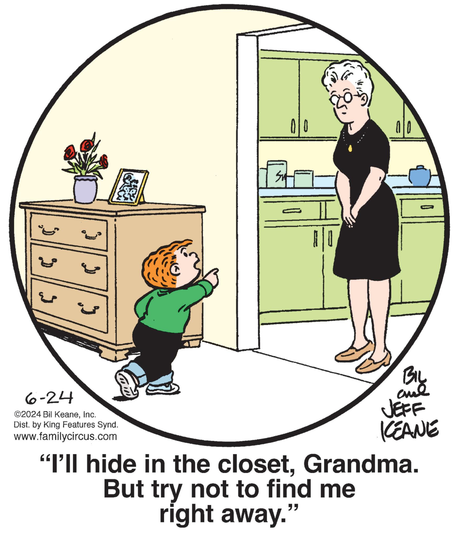 Happy OCR: 2 22 BIL JEFF KCEANE "I'll hide in the closetGrandma. But try not to find me right away. " 6-24 ©2024 Bil KeaneInc. Dist. by King Features Synd. www.familycircus.com 2 22 BIL JEFF KCEANE " I'll hide in the closetGrandma . But try not to find me right away . " 6-24 © 2024 Bil KeaneInc. Dist . by King Features Synd . www.familycircus.com