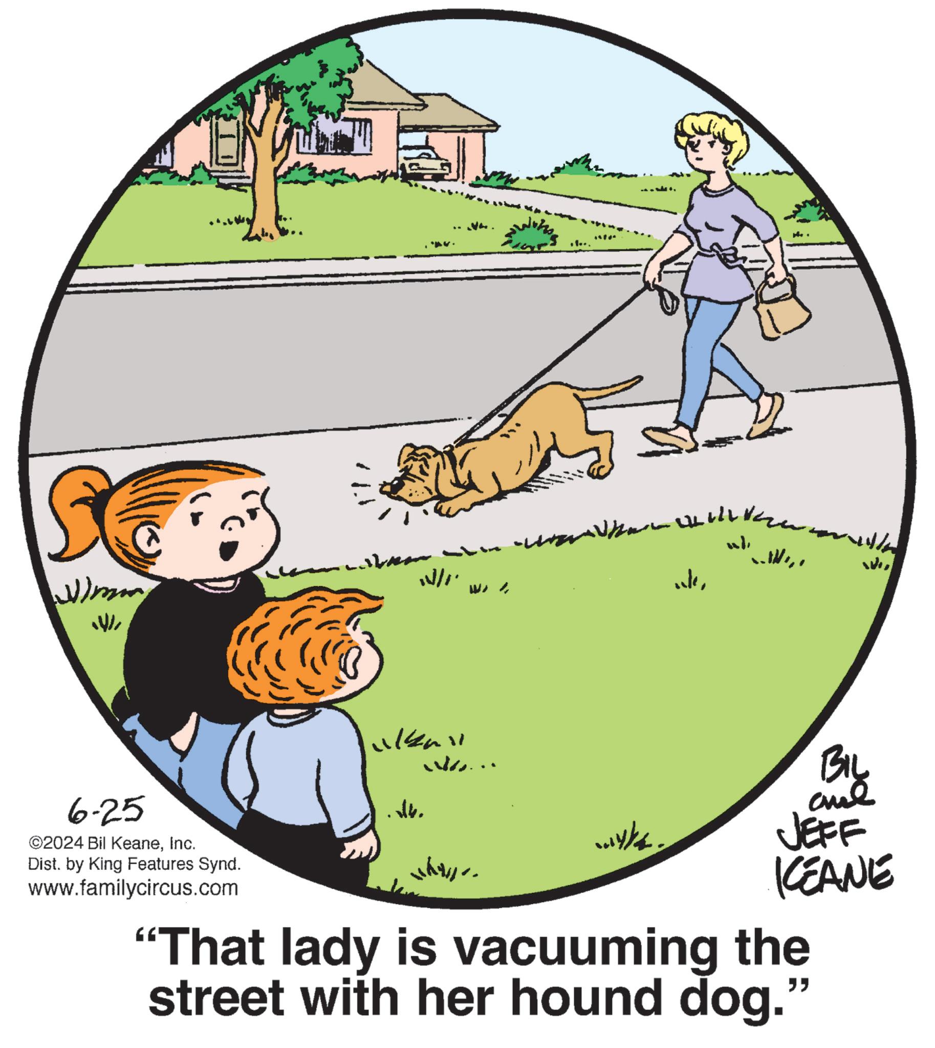 Drawing OCR: Wimm 1/1. 6-25 ©2024 Bil KeaneInc. ?4. Dist. by King Features Synd. www.familycircus.com w). 11/ We BIL JEFF KEANE "That lady is vacuuming the street with her hound dog." Wimm 1/1 . 6-25 © 2024 Bil KeaneInc. ?4 . Dist . by King Features Synd . www.familycircus.com w ) . 11 / We BIL JEFF KEANE " That lady is vacuuming the street with her hound dog . "