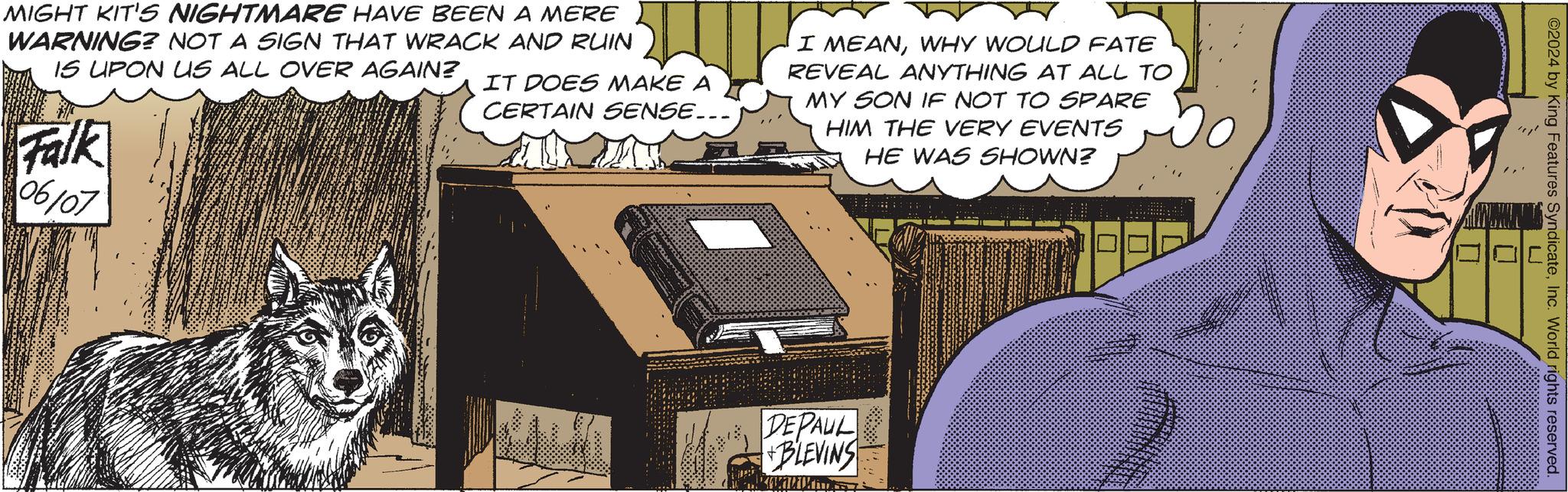 Art OCR: MIGHT KIT'S NIGHTMARE HAVE BEEN A MERE WARNING? NOT A SIGN THAT WRACK AND RUIN IS UPON US ALL OVER AGAIN? Falk 06/07 IT DOES MAKE A CERTAIN SENSE... I MEANWHY WOULD FATE REVEAL ANYTHING AT ALL TO MY SON IF NOT TO SPARE HIM THE VERY EVENTS HE WAS SHOWN? DEPAUL +BLEVINS ©2024 by King Features SyndicateInc. World rights reserved. ? L MIGHT KIT'S NIGHTMARE HAVE BEEN A MERE WARNING ? NOT A SIGN THAT WRACK AND RUIN IS UPON US ALL OVER AGAIN ? Falk 06/07 IT DOES MAKE A CERTAIN SENSE ... I MEANWHY WOULD FATE REVEAL ANYTHING AT ALL TO MY SON IF NOT TO SPARE HIM THE VERY EVENTS HE WAS SHOWN ? DEPAUL + BLEVINS © 2024 by King Features SyndicateInc. World rights reserved . ? L