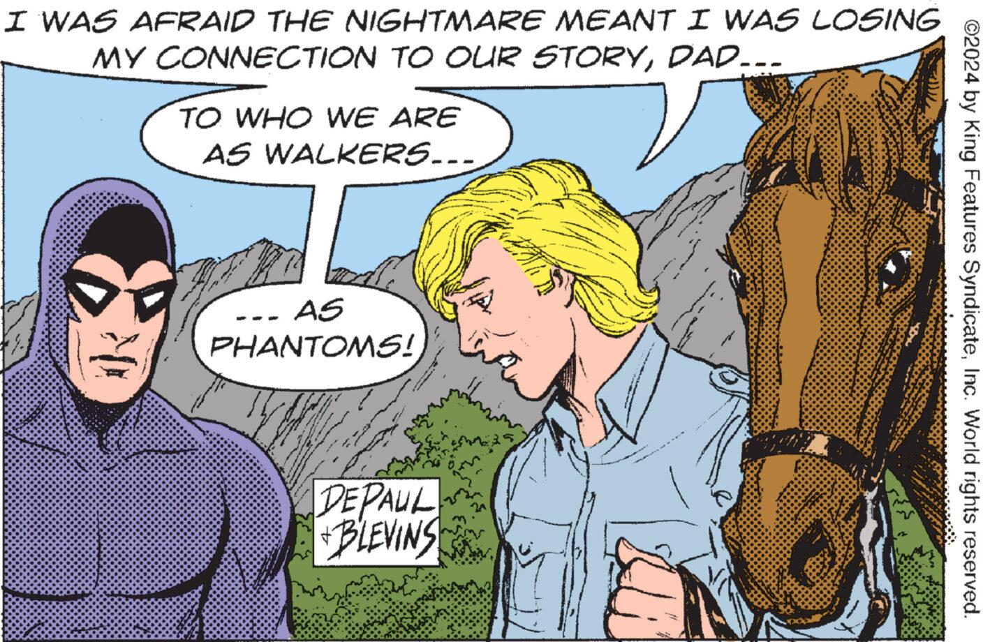 Happy OCR: I WAS AFRAID THE NIGHTMARE MEANT I WAS LOSING MY CONNECTION TO OUR STORYDAD……. TO WHO WE ARE AS WALKERS... AS PHANTOMS! DEPAUL + BLEVINS ©2024 by King Features SyndicateInc. World rights reserved. I WAS AFRAID THE NIGHTMARE MEANT I WAS LOSING MY CONNECTION TO OUR STORYDAD …… . TO WHO WE ARE AS WALKERS ... AS PHANTOMS ! DEPAUL + BLEVINS © 2024 by King Features SyndicateInc. World rights reserved .