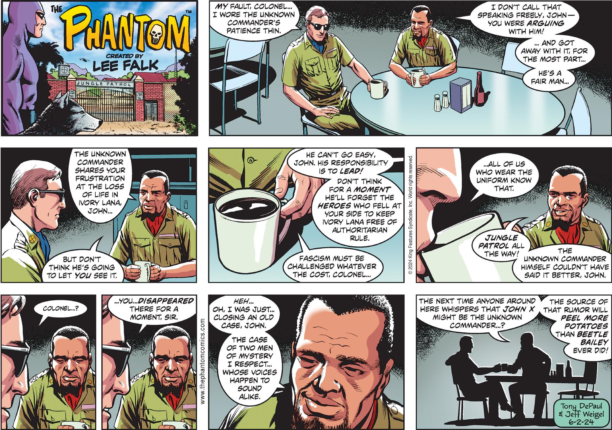 Parallel OCR: THE PHANTOM CREATED BY LEE FALK JUNGLE ATROL TM MY FAULTCOLONEL... I WORE THE UNKNOWN COMMANDER'S PATIENCE THIN. I DON'T CALL THAT SPEAKING FREELYJOHN- YOU WERE ARGUING WITH HIM! AND GOT AWAY WITH ITFOR THE MOST PART... HE'S A FAIR MAN... THE UNKNOWN COMMANDER SHARES YOUR FRUSTRATION AT THE LOSS OF LIFE IN IVORY LANAJOHN... BUT DON'T THINK HE'S GOING TO LET YOU SEE IT. HE CAN'T GO EASYJOHN. HIS RESPONSIBILITY IS TO LEAD! DON'T THINK FOR A MOMENT HE'LL FORGET THE HEROES WHO FELL AT YOUR SIDE TO KEEP IVORY LANA FREE OF AUTHORITARIAN RULE. FASCISM MUST BE CHALLENGED WHATEVER THE COST COLONEL... COLONEL...? ...YOU...DISAPPEARED THERE FOR A MOMENTSIR. www.thephantomcomics.com HEH... OHI WAS JUST... CLOSING AN OLD CASEJOHN. THE CASE OF TWO MEN OF MYSTERY I RESPECT... WHOSE VOICES HAPPEN TO SOUND ALIKE. 2024 King Features SyndicateInc. World rights reserved. ...ALL OF US WHO WEAR THE UNIFORM KNOW THAT. JUNGLE PATROL ALL THE WAY! THE UNKNOWN COMMANDER HIMSELF COULDN'T HAVE SAID IT BETTERJOHN. THE NEXT TIME ANYONE AROUND HERE WHISPERS THAT JOHN X MIGHT BE THE UNKNOWN COMMANDER...? THE SOURCE OF THAT RUMOR WILL PEEL MORE POTATOES THAN BEETLE BAILEY EVER DID! Tony DePaul & Jeff Weigel 6-2-24 THE PHANTOM CREATED BY LEE FALK JUNGLE ATROL TM MY FAULTCOLONEL ... I WORE THE UNKNOWN COMMANDER'S PATIENCE THIN . I DON'T CALL THAT SPEAKING FREELYJOHN- YOU WERE ARGUING WITH HIM ! AND GOT AWAY WITH ITFOR THE MOST PART ... HE'S A FAIR MAN ... THE UNKNOWN COMMANDER SHARES YOUR FRUSTRATION AT THE LOSS OF LIFE IN IVORY LANAJOHN ... BUT DON'T THINK HE'S GOING TO LET YOU SEE IT . HE CAN'T GO EASYJOHN . HIS RESPONSIBILITY IS TO LEAD ! DON'T THINK FOR A MOMENT HE'LL FORGET THE HEROES WHO FELL AT YOUR SIDE TO KEEP IVORY LANA FREE OF AUTHORITARIAN RULE . FASCISM MUST BE CHALLENGED WHATEVER THE COST COLONEL ... COLONEL ... ? ... YOU ... DISAPPEARED THERE FOR A MOMENTSIR . www.thephantomcomics.com HEH ... OHI WAS JUST ... CLOSING AN OLD CASEJOHN . THE CASE OF TWO MEN OF MYSTERY I RESPECT ... WHOSE VOICES HAPPEN TO SOUND ALIKE . 2024 King Features SyndicateInc. World rights reserved . ... ALL OF US WHO WEAR THE UNIFORM KNOW THAT . JUNGLE PATROL ALL THE WAY ! THE UNKNOWN COMMANDER HIMSELF COULDN'T HAVE SAID IT BETTERJOHN . THE NEXT TIME ANYONE AROUND HERE WHISPERS THAT JOHN X MIGHT BE THE UNKNOWN COMMANDER ... ? THE SOURCE OF THAT RUMOR WILL PEEL MORE POTATOES THAN BEETLE BAILEY EVER DID ! Tony DePaul & Jeff Weigel 6-2-24