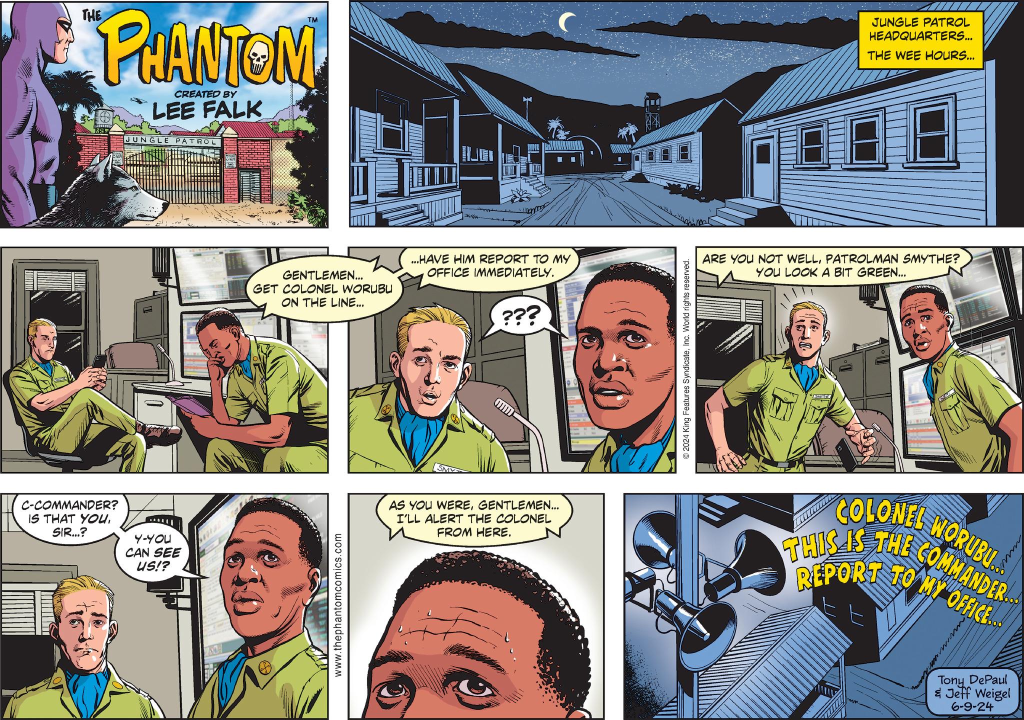 Art OCR: THE PHANTOM CREATED BY LEE FALK TM C-COMMANDER? IS THAT YOU. SIR...? 4-YOU CAN SEE US!? JUNGLI PATROL GENTLEMEN... GET COLONEL WORUBU ON THE LINE... ...HAVE HIM REPORT TO MY OFFICE IMMEDIATELY. www.thephantomcomics.com SMY ??? AS YOU WEREGENTLEMEN... I'LL ALERT THE COLONEL FROM HERE. © 2024 King Features SyndicateInc. World rights reserved. JUNGLE PATROL HEADQUARTERS... THE WEE HOURS... ARE YOU NOT WELLPATROLMAN SMYTHE? YOU LOOK A BIT GREEN... COLONEL NORUBU THIS IS THE COMMANDER.. REPORT TO MY OFFICE... wwww Tony DePaul & Jeff Weigel 6-9-24 THE PHANTOM CREATED BY LEE FALK TM C - COMMANDER ? IS THAT YOU . SIR ... ? 4 - YOU CAN SEE US !? JUNGLI PATROL GENTLEMEN ... GET COLONEL WORUBU ON THE LINE ... ... HAVE HIM REPORT TO MY OFFICE IMMEDIATELY . www.thephantomcomics.com SMY ??? AS YOU WEREGENTLEMEN ... I'LL ALERT THE COLONEL FROM HERE . © 2024 King Features SyndicateInc. World rights reserved . JUNGLE PATROL HEADQUARTERS ... THE WEE HOURS ... ARE YOU NOT WELLPATROLMAN SMYTHE ? YOU LOOK A BIT GREEN ... COLONEL NORUBU THIS IS THE COMMANDER .. REPORT TO MY OFFICE ... wwww Tony DePaul & Jeff Weigel 6-9-24