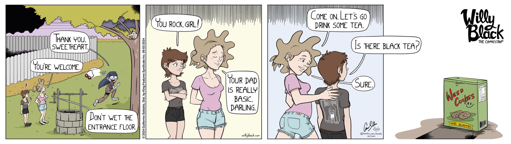 Rectangle OCR: THANK YOU SWEETHEART YOU'RE WELCOME. DON'T WET THE ENTRANCE FLOOR. llermo SaldañaDist. by King Features Syndicate Inc. 06-02-2024 You ROCKGIRL! YOUR DAD IS REALLY BASICDARLING. willyblack.com COME ON. LET'S GO DRINK SOME TEA. IS THERE BLACK TEA? Willy Black THE COMICSTRIP SURE TOUR 1982 2024 ???????? ??Laais 06/2021 Bernardino's WEED Cookies WITH ALMONDS THANK YOU SWEETHEART YOU'RE WELCOME . DON'T WET THE ENTRANCE FLOOR . llermo SaldañaDist . by King Features Syndicate Inc. 06-02-2024 You ROCKGIRL ! YOUR DAD IS REALLY BASICDARLING . willyblack.com COME ON . LET'S GO DRINK SOME TEA . IS THERE BLACK TEA ? Willy Black THE COMICSTRIP SURE TOUR 1982 2024 ???????? ??Laais 06/2021 Bernardino's WEED Cookies WITH ALMONDS