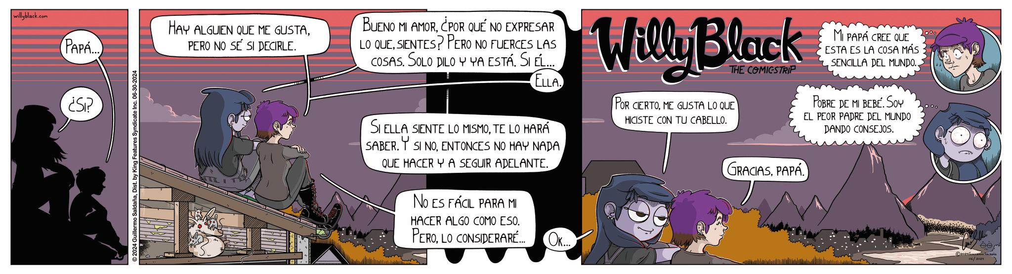 Font OCR: willyblack.com PAPA... ¿Si? ©2024 Guillermo SaldañaDist. by King Features Syndicate Inc. 06-30-2024 HAY ALGUIEN QUE ME GUSTAPERO NO SÉ SI DECIRLE. BUENO MI AMOR¿POR QUÉ NO EXPRESAR LO QUESIENTES? PERO NO FUERCES LAS COSAS. SOLO DILO Y YA ESTÁ. SI ÉL... ELLA SI ELLA SIENTE LO MISMOTE LO HARÁ SABER. SI NOENTONCES NO HAY NADA QUE HACER Y A SEGUIR ADELANTE. NO ES FÁCIL PARA MI HACER ALGO COMO ESO. PEROLO CONSIDERARÉ... OK... Willy Black THE COMICSTRIP POR CIERTOME GUSTA LO QUE HICISTE CON TU CABELLO. GRACIASPAPA MI PAPÁ CREE QUE ESTA ES LA COSA MÁS SENCILLA DEL MUNDO.. POBRE DE MI BEBÉ. Soy EL PEOR PADRE DEL MUNDO DANDO CONSEJOS. 06/2024 willyblack.com PAPA ... ¿ Si ? © 2024 Guillermo SaldañaDist . by King Features Syndicate Inc. 06-30-2024 HAY ALGUIEN QUE ME GUSTAPERO NO SÉ SI DECIRLE . BUENO MI AMOR¿ POR QUÉ NO EXPRESAR LO QUESIENTES ? PERO NO FUERCES LAS COSAS . SOLO DILO Y YA ESTÁ . SI ÉL ... ELLA SI ELLA SIENTE LO MISMOTE LO HARÁ SABER . SI NOENTONCES NO HAY NADA QUE HACER Y A SEGUIR ADELANTE . NO ES FÁCIL PARA MI HACER ALGO COMO ESO . PEROLO CONSIDERARÉ ... OK ... Willy Black THE COMICSTRIP POR CIERTOME GUSTA LO QUE HICISTE CON TU CABELLO . GRACIASPAPA MI PAPÁ CREE QUE ESTA ES LA COSA MÁS SENCILLA DEL MUNDO .. POBRE DE MI BEBÉ . Soy EL PEOR PADRE DEL MUNDO DANDO CONSEJOS . 06/2024