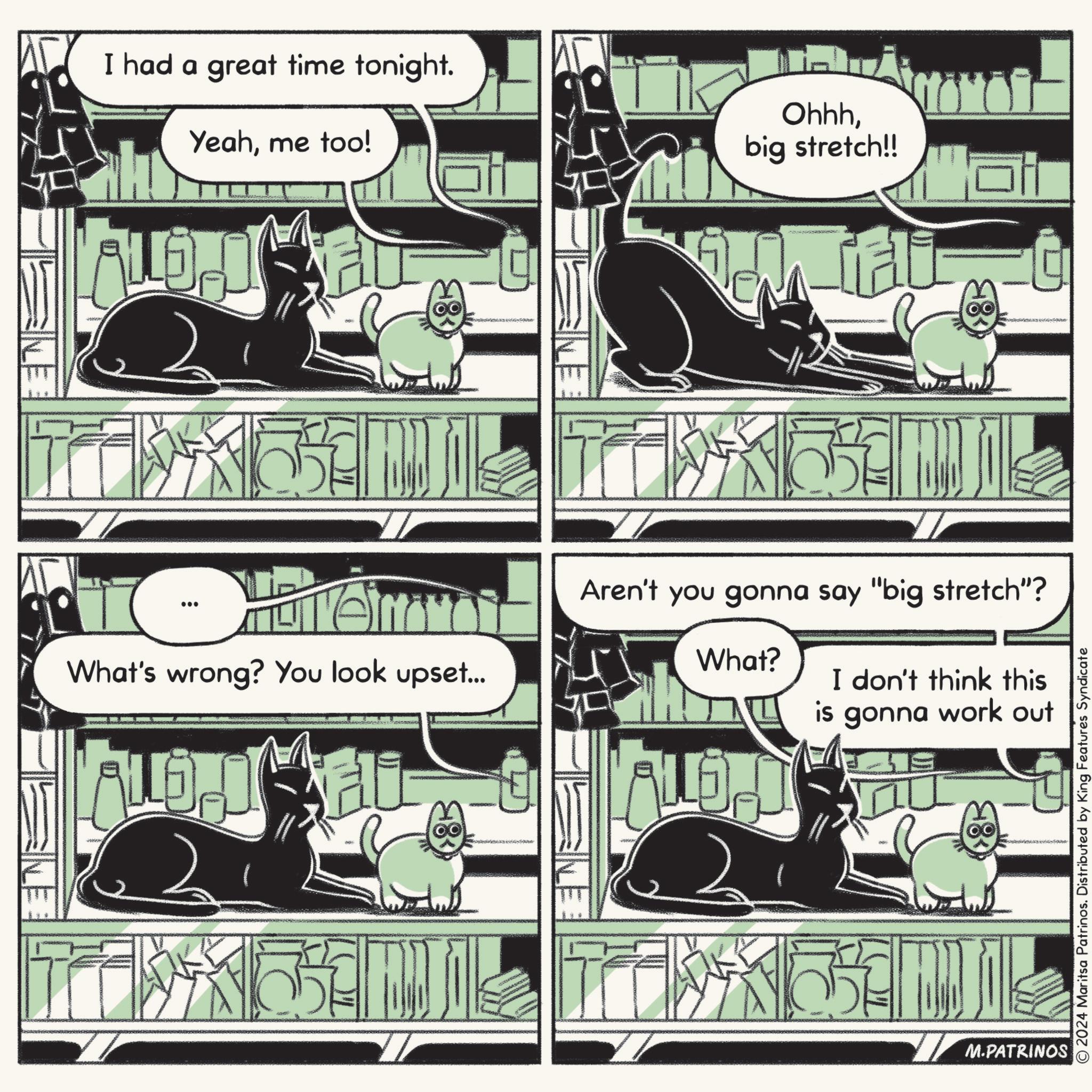 Publication OCR: I had a great time tonight. Yeahme too! Ohhhbig stretch!! What's wrong? You look upset... Aren't you gonna say "big stretch"? What? I don't think this is gonna work out 00 M.PATRINOS 2024 Maritsa Patrinos. Distributed by King Features Syndicate I had a great time tonight . Yeahme too ! Ohhhbig stretch !! What's wrong ? You look upset ... Aren't you gonna say " big stretch " ? What ? I don't think this is gonna work out 00 M.PATRINOS 2024 Maritsa Patrinos . Distributed by King Features Syndicate