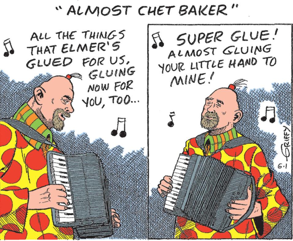 Accordion OCR: " ALMOST CHET BAKER" ALL THE THINGS THAT ELMER'S GLUED FOR USGLUING NOW FOR YOUTOO... ? SUPER GLUE! ALMOST GLUING YOUR LITTLE HAND TO MINE! A I GRIFFY" ALMOST CHET BAKER " ALL THE THINGS THAT ELMER'S GLUED FOR USGLUING NOW FOR YOUTOO ... ? SUPER GLUE ! ALMOST GLUING YOUR LITTLE HAND TO MINE ! A I GRIFFY