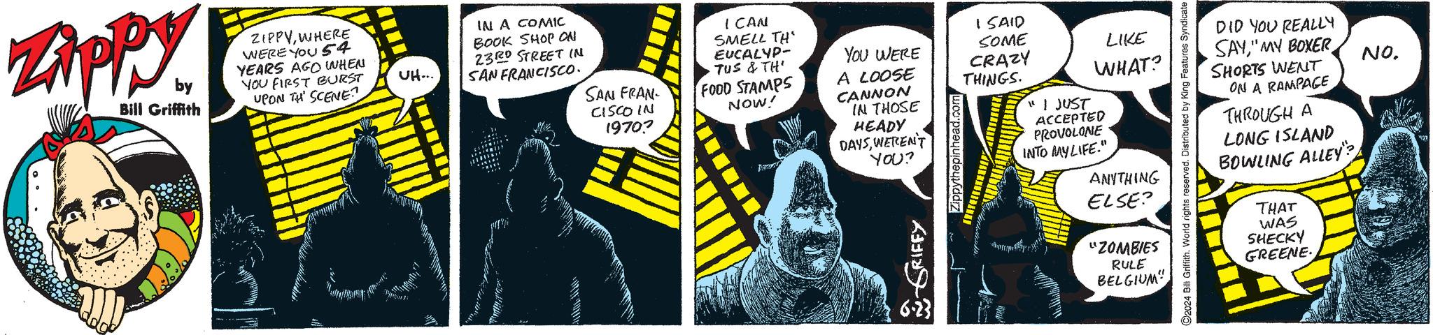 Publication OCR: Zippy by Bill Griffith ZIPPYWHERE WERE YOU 54 YEARS AGO WHEN YOU FIRST BURST UPON THE SCENE -1:43 P| UH... IN A COMIC BOOK SHOP ON 23RD STREET IN SAN FRANCISCO. SAN FRAN CISCO IN 19707 ICAN SMELL TH EUCALYP- TUS & TH' FOOD STAMPS NOW! YOU WERE A LOOSE CANNON IN THOSE HEADY DAYSWEREN'T I SAID SOME CRAZY THINGS. YOU? GRIFFY 6.23 LIKE WHAT? "I JUST ACCEPTED PROVOLONE INTO MY LIFE." ANYTHING ELSE? "ZOMBIES RULE BELGIUM" C2024 Bill Griffith. World rights reserved. Distributed by King Features Syndicate DID YOU REALLY SAY" MY BOXER SHORTS WENT ON A RAMPAGE THROUGH A LONG ISLAND BOWLING ALLEY THAT WAS SHECKY GREENE NO. Zippy by Bill Griffith ZIPPYWHERE WERE YOU 54 YEARS AGO WHEN YOU FIRST BURST UPON THE SCENE -1 : 43 P | UH ... IN A COMIC BOOK SHOP ON 23RD STREET IN SAN FRANCISCO . SAN FRAN CISCO IN 19707 ICAN SMELL TH EUCALYP- TUS & TH ' FOOD STAMPS NOW ! YOU WERE A LOOSE CANNON IN THOSE HEADY DAYSWEREN'T I SAID SOME CRAZY THINGS . YOU ? GRIFFY 6.23 LIKE WHAT ? " I JUST ACCEPTED PROVOLONE INTO MY LIFE . " ANYTHING ELSE ? " ZOMBIES RULE BELGIUM " C2024 Bill Griffith . World rights reserved . Distributed by King Features Syndicate DID YOU REALLY SAY" MY BOXER SHORTS WENT ON A RAMPAGE THROUGH A LONG ISLAND BOWLING ALLEY THAT WAS SHECKY GREENE NO .
