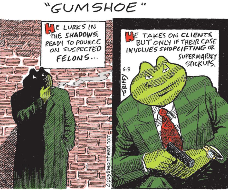 Fictional character OCR: "GUMSHOE" HE LURKS IN THE SHADOWS. READY TO POUNCE ON SUSPECTED FELONS... HE TAKES ON CLIENTSBUT ONLY IF THEIR CASE INVOLVES SHOPLIFTING OR SUPERMARKET STICKUPS. Zippythepinhead.com ???? 3221 6.3 " GUMSHOE " HE LURKS IN THE SHADOWS . READY TO POUNCE ON SUSPECTED FELONS ... HE TAKES ON CLIENTSBUT ONLY IF THEIR CASE INVOLVES SHOPLIFTING OR SUPERMARKET STICKUPS . Zippythepinhead.com ???? 3221 6.3