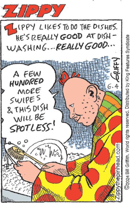 Art OCR: ZIPPY ZIPPY LIKES TO DO THE DISHES. HE'S REALLY GOOD AT DISH- WASHING...REALLY GOOD... A FEW HUNDRED MORE SWIPES & THIS DISH WILL BE SPOTLESS! W 6.4 Zippythepinhead.com GRIFFY ©2024 Bill Griffith. World rights reserved. Distributed by King Features Syndicate ZIPPY ZIPPY LIKES TO DO THE DISHES . HE'S REALLY GOOD AT DISH- WASHING ... REALLY GOOD ... A FEW HUNDRED MORE SWIPES & THIS DISH WILL BE SPOTLESS ! W 6.4 Zippythepinhead.com GRIFFY © 2024 Bill Griffith . World rights reserved . Distributed by King Features Syndicate
