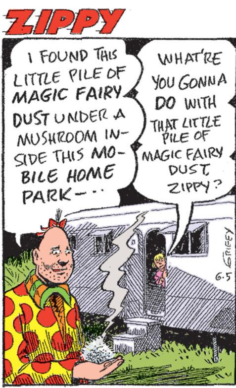 Fictional character OCR: ZIPPY I FOUND THIS LITTLE PILE OF MAGIC FAIRY. DUST UNDER A MUSHROOM IN- SIDE THIS MO- BILE HOME PARK-.. WHAT'RE YOU GONNA DO WITH THAT LITTLE PILE OF MAGIC FAIRY DUST ZIPPY? 6.5 ? GRIFEY ZIPPY I FOUND THIS LITTLE PILE OF MAGIC FAIRY . DUST UNDER A MUSHROOM IN- SIDE THIS MO- BILE HOME PARK- .. WHAT'RE YOU GONNA DO WITH THAT LITTLE PILE OF MAGIC FAIRY DUST ZIPPY ? 6.5 ? GRIFEY