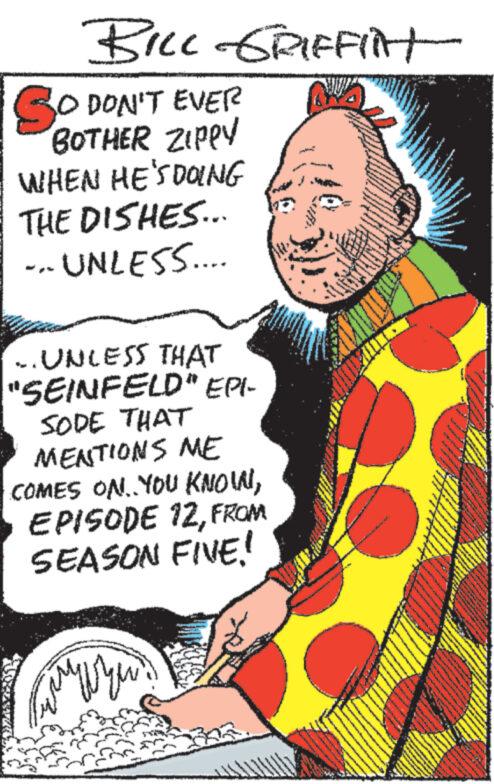 Fictional character OCR: BILL GRIFFilt SO DON'T EVER BOTHER ZIPPY WHEN HE'S DOING THE DISHES... UNLESS.... .. UNLESS THAT "SEINFELD" EPI- SODE THAT MENTIONS ME COMES ON. YOU KNOINFROM SEASON FIVE! BILL GRIFFilt SO DON'T EVER BOTHER ZIPPY WHEN HE'S DOING THE DISHES ... UNLESS .... .. UNLESS THAT " SEINFELD " EPI- SODE THAT MENTIONS ME COMES ON . YOU KNOINEPISODE 12FROM SEASON FIVE !