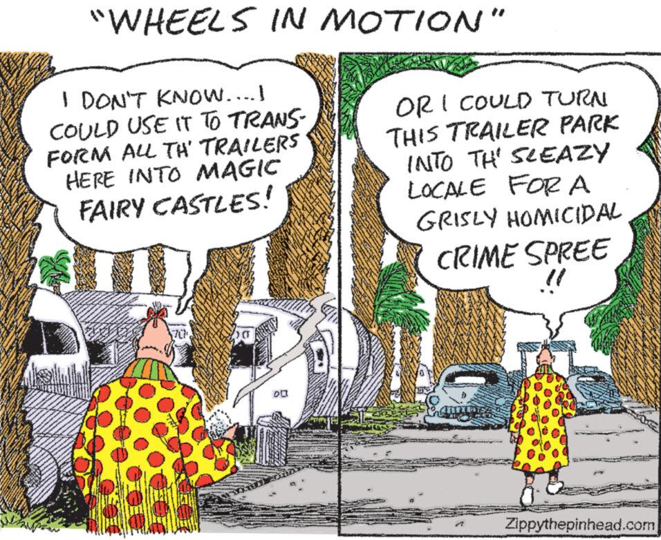 Illustration OCR: "WHEELS IN MOTION" I DON'T KNOW....I COULD USE IT TO TRANS- FORM ALL TH' TRAILERS HERE INTO MAGIC FAIRY CASTLES! OR I COULD TURN THIS TRAILER PARK INTO THE SLEAZY LOCALE FOR A GRISLY HOMICIDAL CRIME SPREE " 70% Zippythepinhead.com " WHEELS IN MOTION " I DON'T KNOW .... I COULD USE IT TO TRANS- FORM ALL TH ' TRAILERS HERE INTO MAGIC FAIRY CASTLES ! OR I COULD TURN THIS TRAILER PARK INTO THE SLEAZY LOCALE FOR A GRISLY HOMICIDAL CRIME SPREE " 70 % Zippythepinhead.com