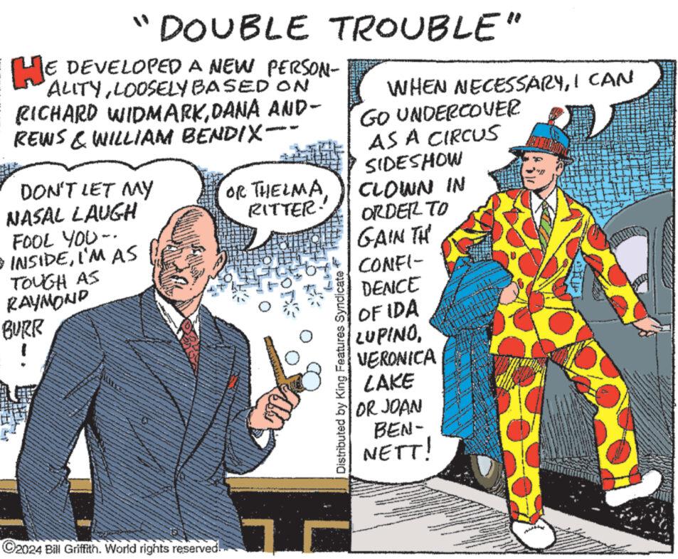 Design OCR: " DOUBLE TROUBLE" HE DEVELOPED A NEW PERSON- ALITYLOOSELY BASED ON RICHARD WIDMARKDANA AND- REWS & WILLIAM BENDIX WHEN NECESSARYI CAN GO UNDERCOVER AS A CIRCUS SIDESHOW DON'T LET MY OR THELMA NASAL LAUGH CLOWN IN RITTER. ORDER TO FOOL YOU-. • INSIDEI'M AS TOUGH AS RAYMOND BURR ! GAIN TH CONFI- Distributed by King Features Syndicate DENCE OF IDA LUPINOVERONICA LAKE OR JOAN BEN- NETT! ©2024 Bill Griffith. World rights reserved. " DOUBLE TROUBLE " HE DEVELOPED A NEW PERSON- ALITYLOOSELY BASED ON RICHARD WIDMARKDANA AND- REWS & WILLIAM BENDIX WHEN NECESSARYI CAN GO UNDERCOVER AS A CIRCUS SIDESHOW DON'T LET MY OR THELMA NASAL LAUGH CLOWN IN RITTER . ORDER TO FOOL YOU- . • INSIDEI'M AS TOUGH AS RAYMOND BURR ! GAIN TH CONFI- Distributed by King Features Syndicate DENCE OF IDA LUPINOVERONICA LAKE OR JOAN BEN- NETT ! © 2024 Bill Griffith . World rights reserved .