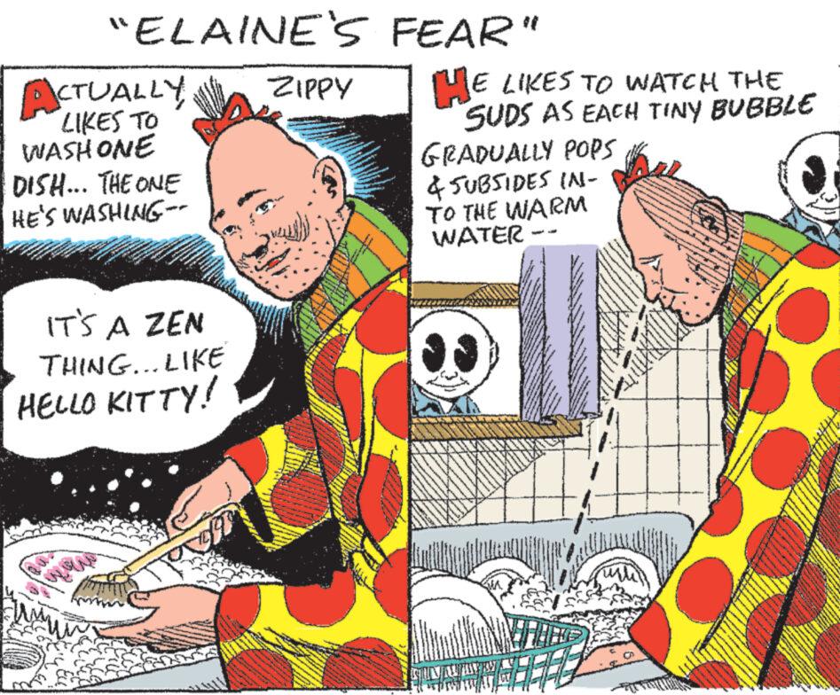 Publication OCR: "ELAINE'S FEAR" ACTUALLY LIKES TO WASHONE DISH... THE ONE HE'S WASHING- ZIPPY HE LIKES TO WATCH THE SUDS AS EACH TINY BUBBLE GRADUALLY POPS & SUBSIDES IN- TO THE WARM WATER- IT'S A ZEN THING... LIKE HELLO KITTY! " ELAINE'S FEAR " ACTUALLY LIKES TO WASHONE DISH ... THE ONE HE'S WASHING- ZIPPY HE LIKES TO WATCH THE SUDS AS EACH TINY BUBBLE GRADUALLY POPS & SUBSIDES IN- TO THE WARM WATER- IT'S A ZEN THING ... LIKE HELLO KITTY !