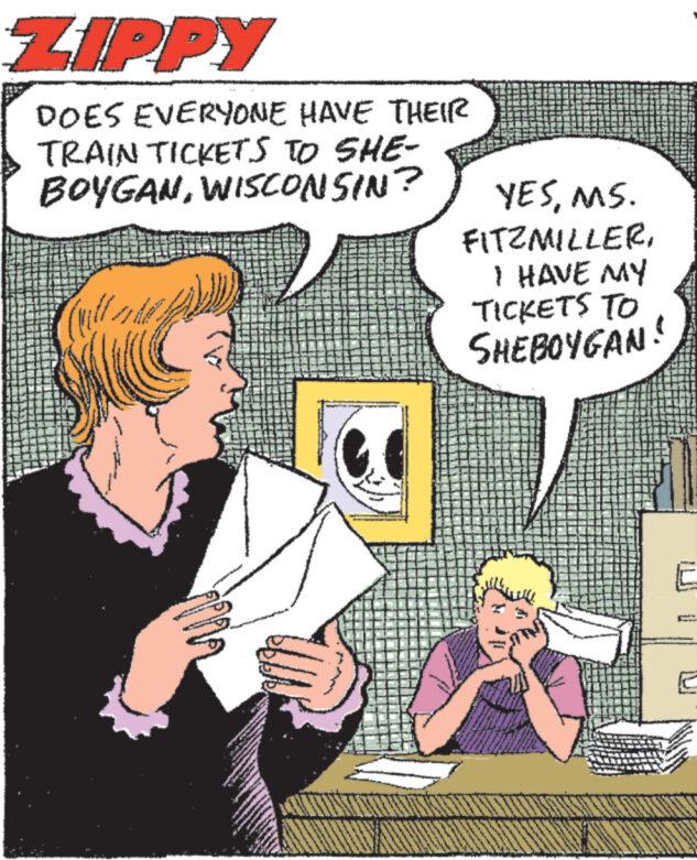 Comic book OCR: ZIPPY DOES EVERYONE HAVE THEIR TRAIN TICKETS TO SHE- BOYGANWISCONSIN? YESMS. FITZMILLERI HAVE MY TICKETS TO SHEBOYGAN! ZIPPY DOES EVERYONE HAVE THEIR TRAIN TICKETS TO SHE- BOYGANWISCONSIN ? YESMS . FITZMILLERI HAVE MY TICKETS TO SHEBOYGAN !