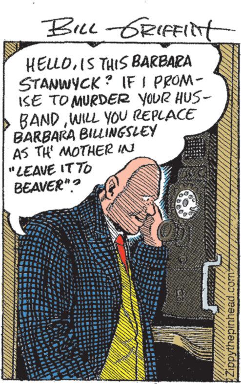 Font OCR: BILL GRIFFINT HELLOIS THIS BARBARA STANWYCK? IF I PROM- ISE TO MURDER YOUR HUS- BANDWILL YOU REPLACE BARBARA BILLINGSLEY AS TH' MOTHER IN "LEAVE IT TO BEAVER"? Zippythepinhead.com/ BILL GRIFFINT HELLOIS THIS BARBARA STANWYCK ? IF I PROM- ISE TO MURDER YOUR HUS- BANDWILL YOU REPLACE BARBARA BILLINGSLEY AS TH ' MOTHER IN " LEAVE IT TO BEAVER " ? Zippythepinhead.com/