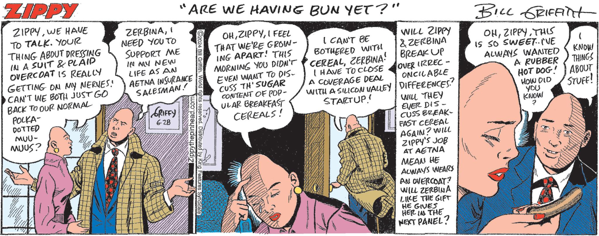 Sharing OCR: ZIPPY ZIPPYWE HAVE TO TALK. YOUR THING ABOUT DRESSING IN A SUIT & PLAID OVERCOAT IS REALLY GETTING ON MY NERVES! CAN'T WE BOTH JUST GO BACK TO OUR NORMAL POLKA- DOTTED MUU- MUUS? ZERBINAI NEED YOU TO SUPPORT ME IN MY NEW LIFE AS AN "ARE WE HAVING BUN YET?" AETNA INSURANCE SALESMAN! GRIFFY 6.28 2024 Bill Griffith. World rights reserved. Distributed by King Features Syndicate Zippythepinhead.com OHI FEEL THAT WE'RE GROW- ING APART! THIS MORNING YOU DIDN'T EVEN WANT TO DIS- CUSS TH'SUGAR CONTENT OF POP- ULAR BREAKFAST CEREALS! I CAN'T BE BOTHERED WITH CEREALZERBINA! I HAVE TO CLOSE A COVERAGE DEAL WITH A SILICON VALLEY STARTUP! WILL ZIPPY & ZERBINA BREAK UP OVER IRREC- ONCILABLE DIFFERENCES? WILL THEY EVER DIS- CUSS BREAK- FAST CEREAL AGAIN? WILL ZIPPY'S JOB AT AETNA MEAN HE ALWAYS WEARS AN OVERCOAT? WILL ZERBINA LIKE THE GIFT HE GIVES HER IN THE NEXT PANEL? BILL GRIFFITT OHTHIS IS SO SWEET.. I'VE ALWAYS WANTED KNOW A RUBBER THINGS HOT DOG! ABOUT HOW DID STUFF! YOU KNOW ? ZIPPY ZIPPYWE HAVE TO TALK . YOUR THING ABOUT DRESSING IN A SUIT & PLAID OVERCOAT IS REALLY GETTING ON MY NERVES ! CAN'T WE BOTH JUST GO BACK TO OUR NORMAL POLKA- DOTTED MUU- MUUS ? ZERBINAI NEED YOU TO SUPPORT ME IN MY NEW LIFE AS AN " ARE WE HAVING BUN YET ? " AETNA INSURANCE SALESMAN ! GRIFFY 6.28 2024 Bill Griffith . World rights reserved . Distributed by King Features Syndicate Zippythepinhead.com OHI FEEL THAT WE'RE GROW- ING APART ! THIS MORNING YOU DIDN'T EVEN WANT TO DIS- CUSS TH'SUGAR CONTENT OF POP- ULAR BREAKFAST CEREALS ! I CAN'T BE BOTHERED WITH CEREALZERBINA ! I HAVE TO CLOSE A COVERAGE DEAL WITH A SILICON VALLEY STARTUP ! WILL ZIPPY & ZERBINA BREAK UP OVER IRREC- ONCILABLE DIFFERENCES ? WILL THEY EVER DIS- CUSS BREAK- FAST CEREAL AGAIN ? WILL ZIPPY'S JOB AT AETNA MEAN HE ALWAYS WEARS AN OVERCOAT ? WILL ZERBINA LIKE THE GIFT HE GIVES HER IN THE NEXT PANEL ? BILL GRIFFITT OHTHIS IS SO SWEET .. I'VE ALWAYS WANTED KNOW A RUBBER THINGS HOT DOG ! ABOUT HOW DID STUFF ! YOU KNOW ?