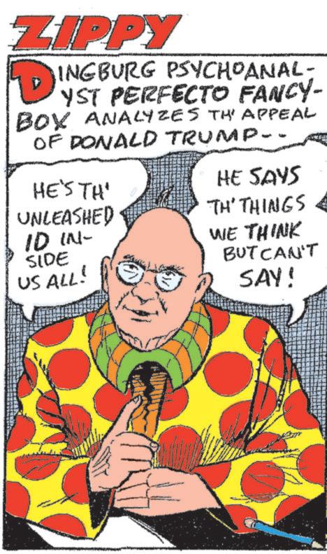 Art OCR: ZIPPY D INGBURG PSYCHOANAL- YST PERFECTO FANCY- BOX ANALYZES THE APPEAL OF DONALD TRUMP- HE'S TH' UNLEASHED ID IN- SIDE US ALL! HE SAYS TH' THINGS WE THINK BUT CAN'T SAY! ZIPPY D INGBURG PSYCHOANAL- YST PERFECTO FANCY- BOX ANALYZES THE APPEAL OF DONALD TRUMP- HE'S TH ' UNLEASHED ID IN- SIDE US ALL ! HE SAYS TH ' THINGS WE THINK BUT CAN'T SAY !