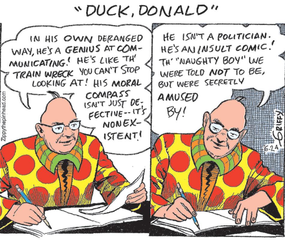 Illustration OCR: Zippythepinhead.com "DUCKDONALD" IN HIS OWN DERANGED WAYHE'S A GENIUS AT COM- MUNICATING! HE'S LIKE TH' TRAIN WRECK YOU CAN'T STOP LOOKING AT! HIS MORAL COMPASS ISN'T JUST DE- FECTIVE -- IT'S NONEX- ISTENT! HE ISN'T A POLITICIAN. HE'S AN INSULT COMIC! TH' "NAUGHTY BOY" WE WERE TOLD NOT TO BEBUT WERE SECRETLY AMUSED BY! 6.24 GRIFFY Zippythepinhead.com " DUCKDONALD " IN HIS OWN DERANGED WAYHE'S A GENIUS AT COM- MUNICATING ! HE'S LIKE TH ' TRAIN WRECK YOU CAN'T STOP LOOKING AT ! HIS MORAL COMPASS ISN'T JUST DE- FECTIVE -- IT'S NONEX- ISTENT ! HE ISN'T A POLITICIAN . HE'S AN INSULT COMIC ! TH ' " NAUGHTY BOY " WE WERE TOLD NOT TO BEBUT WERE SECRETLY AMUSED BY ! 6.24 GRIFFY