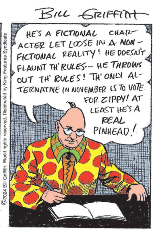 Sitting OCR: ©2024 Bill Griffith. World rights reserved. Distributed by King Features Syndicate BILL GRIFFITH CHAR- HE'S A FICTIONAL ACTER LET LOOSE IN A NON - FICTIONAL REALITY! HE DOESN'T FLAUNT TH' RULES... HE THROWS OUT TH RULES! TH' ONLY AL- TERNATIVE IN NOVEMBER IS TO VOTE FOR ZIPPY! AT LEAST HE'S A REAL PINHEAD! © 2024 Bill Griffith . World rights reserved . Distributed by King Features Syndicate BILL GRIFFITH CHAR- HE'S A FICTIONAL ACTER LET LOOSE IN A NON - FICTIONAL REALITY ! HE DOESN'T FLAUNT TH ' RULES ... HE THROWS OUT TH RULES ! TH ' ONLY AL- TERNATIVE IN NOVEMBER IS TO VOTE FOR ZIPPY ! AT LEAST HE'S A REAL PINHEAD !