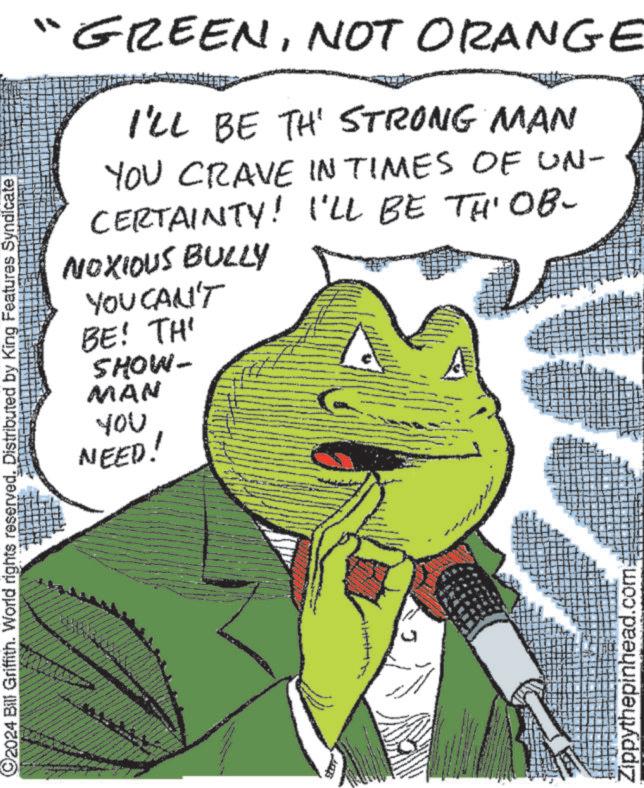 Line OCR: 2024 Bill Griffith. World rights reserved. Distributed by King Features Syndicate 12-44-14 GREENNOT ORANGE I'LL BE TH' STRONG MAN YOU CRAVE IN TIMES OF UN- CERTAINTY! I'LL BE TH' OB- NOXIOUS BULLY YOU CAN'T BE! TH' SHOW- MAN You NEED! Zippythepinhead.com 2024 Bill Griffith . World rights reserved . Distributed by King Features Syndicate 12-44-14 GREENNOT ORANGE I'LL BE TH ' STRONG MAN YOU CRAVE IN TIMES OF UN- CERTAINTY ! I'LL BE TH ' OB- NOXIOUS BULLY YOU CAN'T BE ! TH ' SHOW- MAN You NEED ! Zippythepinhead.com