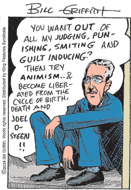 Sitting OCR: C2024 Bill Griffith. World rights reserved. Distributed by King Features Syndicate BILL GRIFFITt YOU WANT OUT OF ALL MY JUDGINGPUN- ISHINGSMITING AND GUILT INDUCING? THEN TRY ANIMISM..& BECOME LIBER- ATED FROM THE CYCLE OF BIRTH: DEATH AND JOEL 0- STEEN C2024 Bill Griffith . World rights reserved . Distributed by King Features Syndicate BILL GRIFFITt YOU WANT OUT OF ALL MY JUDGINGPUN- ISHINGSMITING AND GUILT INDUCING ? THEN TRY ANIMISM .. & BECOME LIBER- ATED FROM THE CYCLE OF BIRTH : DEATH AND JOEL 0- STEEN