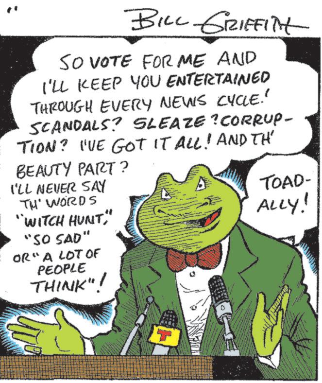 Felidae OCR: BILL GRIFFITH SO VOTE FOR ME AND I'LL KEEP YOU ENTERTAINED THROUGH EVERY NEWS CYCLE.' SCANDALS? SLEAZE?CORRUP- TION? I'VE GOT IT ALL! AND TH BEAUTY PART? I'LL NEVER SAY TH' WORDS "WITCH HUNT" "SO SAD" OR" A LOT OF PEOPLE THINK"! ? TOAD- ALLY! BILL GRIFFITH SO VOTE FOR ME AND I'LL KEEP YOU ENTERTAINED THROUGH EVERY NEWS CYCLE . ' SCANDALS ? SLEAZE ? CORRUP- TION ? I'VE GOT IT ALL ! AND TH BEAUTY PART ? I'LL NEVER SAY TH ' WORDS " WITCH HUNT" " SO SAD " OR " A LOT OF PEOPLE THINK " ! ? TOAD- ALLY !