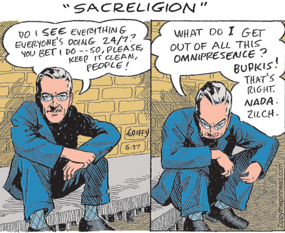 Illustration OCR: "SACRELIGION' DO I SEE EVERYTHING EVERYONE'S DOING 24/7? YOU BET I DO --SOPEOPLE! " WHAT DO I GET OUT OF ALL THIS OMNIPRESENCE? BURKIS! THAT'S RIGHT. NADA. ZILCH. GRIFFY 6.27 Zippythepinhead.com " SACRELIGION ' DO I SEE EVERYTHING EVERYONE'S DOING 24/7 ? YOU BET I DO --SOKEEP IT CLEANPEOPLE ! " WHAT DO I GET OUT OF ALL THIS OMNIPRESENCE ? BURKIS ! THAT'S RIGHT . NADA . ZILCH . GRIFFY 6.27 Zippythepinhead.com