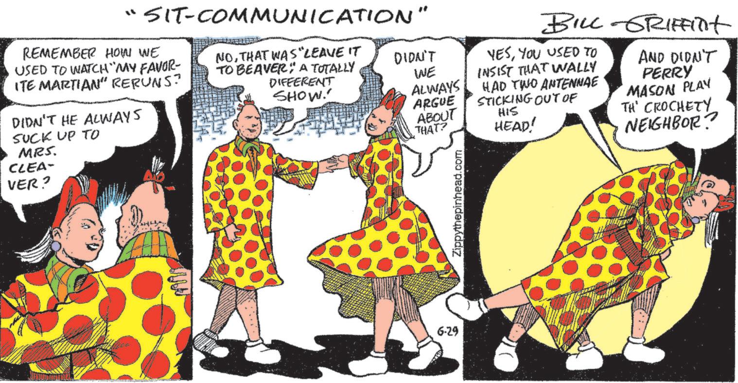 Art OCR: "SIT-COMMUNICATION" REMEMBER HOW WE USED TO WATCH MY FAVOR- ITE MARTIAN" RERUNS? DIDN'T HE ALWAYS SUCK UP TO MRS. CLEA- VER? NOTHAT WAS LEAVE IT TO BEAVER A TOTALLY DIFFERENT SHOW DIDN'T 6-29 BILL-GRIFFITHt YESYOU USED TO WE INSIST THAT WALLY ALWAYS ARGUE ABOUT HAD TWO ANTENNAE STICKING OUT OF HIS THAT? HEAD! AND DIDN'T PERRY MASON PLAY TH' CROCHETY NEIGHBOR? Zippythepinhead.com " SIT - COMMUNICATION " REMEMBER HOW WE USED TO WATCH MY FAVOR- ITE MARTIAN " RERUNS ? DIDN'T HE ALWAYS SUCK UP TO MRS . CLEA- VER ? NOTHAT WAS LEAVE IT TO BEAVER A TOTALLY DIFFERENT SHOW DIDN'T 6-29 BILL - GRIFFITHt YESYOU USED TO WE INSIST THAT WALLY ALWAYS ARGUE ABOUT HAD TWO ANTENNAE STICKING OUT OF HIS THAT ? HEAD ! AND DIDN'T PERRY MASON PLAY TH ' CROCHETY NEIGHBOR ? Zippythepinhead.com