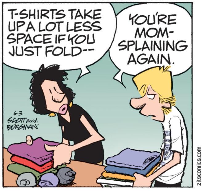 Line OCR: T-SHIRTS TAKE UPA LOT LESS SPACE IF YOU JUST FOLD-- YOU'RE MOM- SPLAINING AGAIN. 6.3 SCOTT and BORGMAN zitscomics.com T - SHIRTS TAKE UPA LOT LESS SPACE IF YOU JUST FOLD-- YOU'RE MOM- SPLAINING AGAIN . 6.3 SCOTT and BORGMAN zitscomics.com