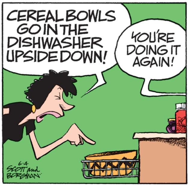 Interaction OCR: CEREAL BOWLS GO IN THE DISHWASHER UPSIDE DOWN! KOU'RE DOING IT AGAIN! 6.4 SCOTT and BORGMAN CEREAL BOWLS GO IN THE DISHWASHER UPSIDE DOWN ! KOU'RE DOING IT AGAIN ! 6.4 SCOTT and BORGMAN