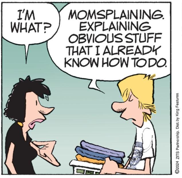 Line OCR: I'M WHAT? MOMSPLAINING. EXPLAINING OBVIOUS STUFF THAT I ALREADY KNOW HOW TODO. ©2024 ZITS Partnership. Dist. by King Features I'M WHAT ? MOMSPLAINING . EXPLAINING OBVIOUS STUFF THAT I ALREADY KNOW HOW TODO . © 2024 ZITS Partnership . Dist . by King Features