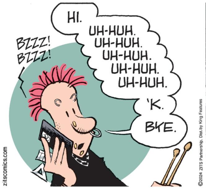 Art OCR: zitscomics.com BZZZ! BZZZ! HI. UH-HUH. UH-HUH. UH-HUH. UH-HUH. UH-HUH. 'K. BKE. ©2024 ZITS Partnership. Dist. by King Features zitscomics.com BZZZ ! BZZZ ! HI . UH - HUH . UH - HUH . UH - HUH . UH - HUH . UH - HUH . ' K. BKE . © 2024 ZITS Partnership . Dist . by King Features