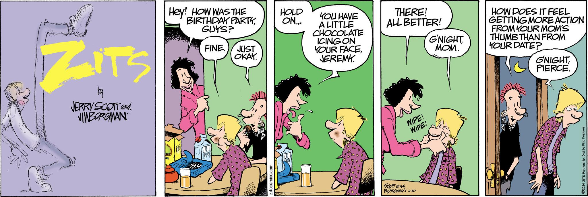 Interaction OCR: ZITS by JERRY SCOTT and JIMBORGMAN Hey! HOW WAS THE HOLD BIRTHDAY PARTYGUYS? ON... FINE. JUST OKAY. zitscomics.com YOU HAVE A LITTLE CHOCOLATE ICING ON YOUR FACEJEREMY. THERE! ALL BETTER! G'NIGHT MOM. SCOTTand BORGMAN 6.30 WIPE! WIPE! HOW DOES IT FEEL GETTING MORE ACTION FROM YOUR MOM'S THUMB THAN FROM YOUR DATE? G'NIGHTPIERCE. 2024 ZITS Par ZITS by JERRY SCOTT and JIMBORGMAN Hey ! HOW WAS THE HOLD BIRTHDAY PARTYGUYS ? ON ... FINE . JUST OKAY . zitscomics.com YOU HAVE A LITTLE CHOCOLATE ICING ON YOUR FACEJEREMY . THERE ! ALL BETTER ! G'NIGHT MOM . SCOTTand BORGMAN 6.30 WIPE ! WIPE ! HOW DOES IT FEEL GETTING MORE ACTION FROM YOUR MOM'S THUMB THAN FROM YOUR DATE ? G'NIGHTPIERCE . 2024 ZITS Par