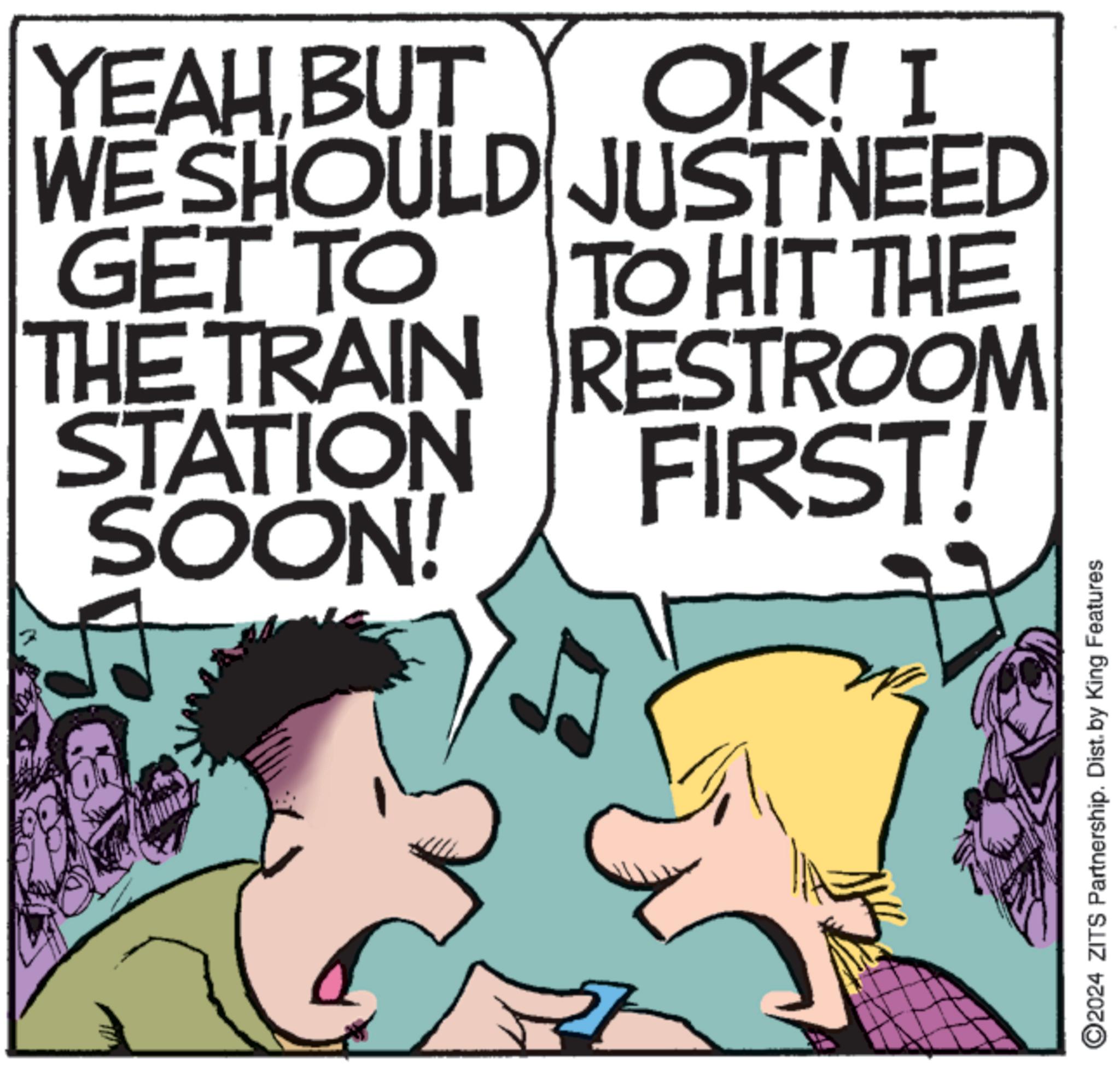 Fiction OCR: YEAH BUT OK! I WE SHOULD JUST NEED GET TO TO HIT THE THE TRAIN RESTROOM STATION SOON! FIRST! O2024 ZITS Partnership. Dist. by King Features YEAH BUT OK ! I WE SHOULD JUST NEED GET TO TO HIT THE THE TRAIN RESTROOM STATION SOON ! FIRST ! O2024 ZITS Partnership . Dist . by King Features