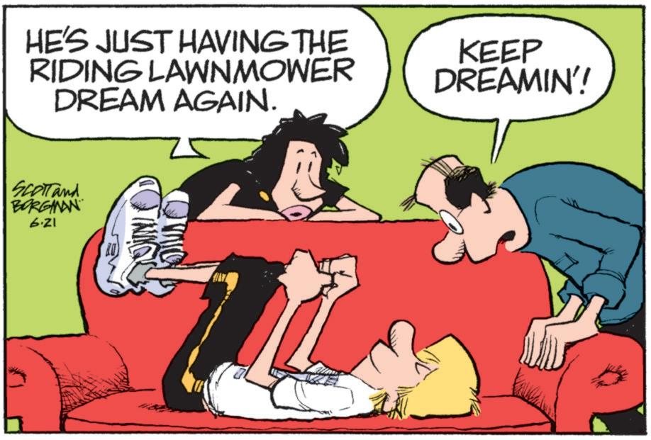 Happy OCR: HE'S JUST HAVING THE RIDING LAWNMOWER DREAM AGAIN. KEEP DREAMIN'! Scott and BORGMAN 6.21 HE'S JUST HAVING THE RIDING LAWNMOWER DREAM AGAIN . KEEP DREAMIN ' ! Scott and BORGMAN 6.21