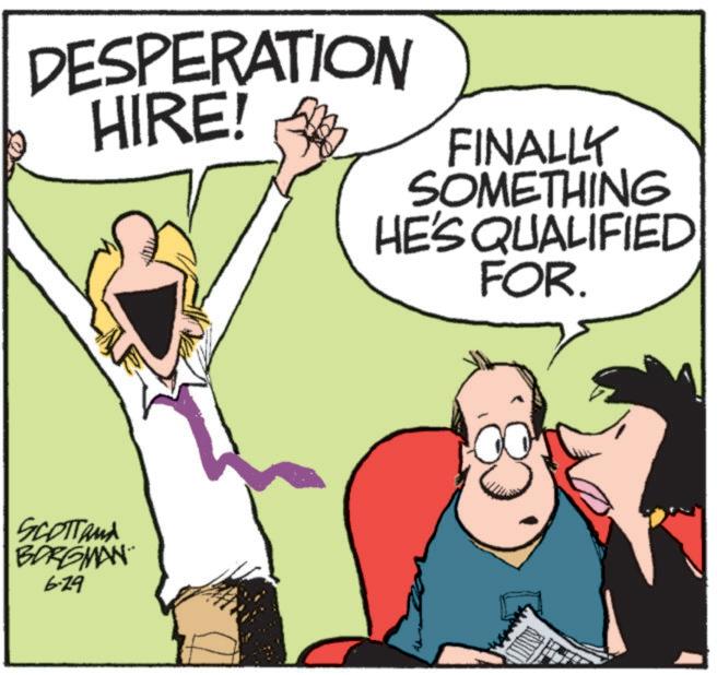 Illustration OCR: DESPERATION HIRE! FINALLY SOMETHING HE'S QUALIFIED FOR. SCOTTAMA BORGMAN 6-29 DESPERATION HIRE ! FINALLY SOMETHING HE'S QUALIFIED FOR . SCOTTAMA BORGMAN 6-29