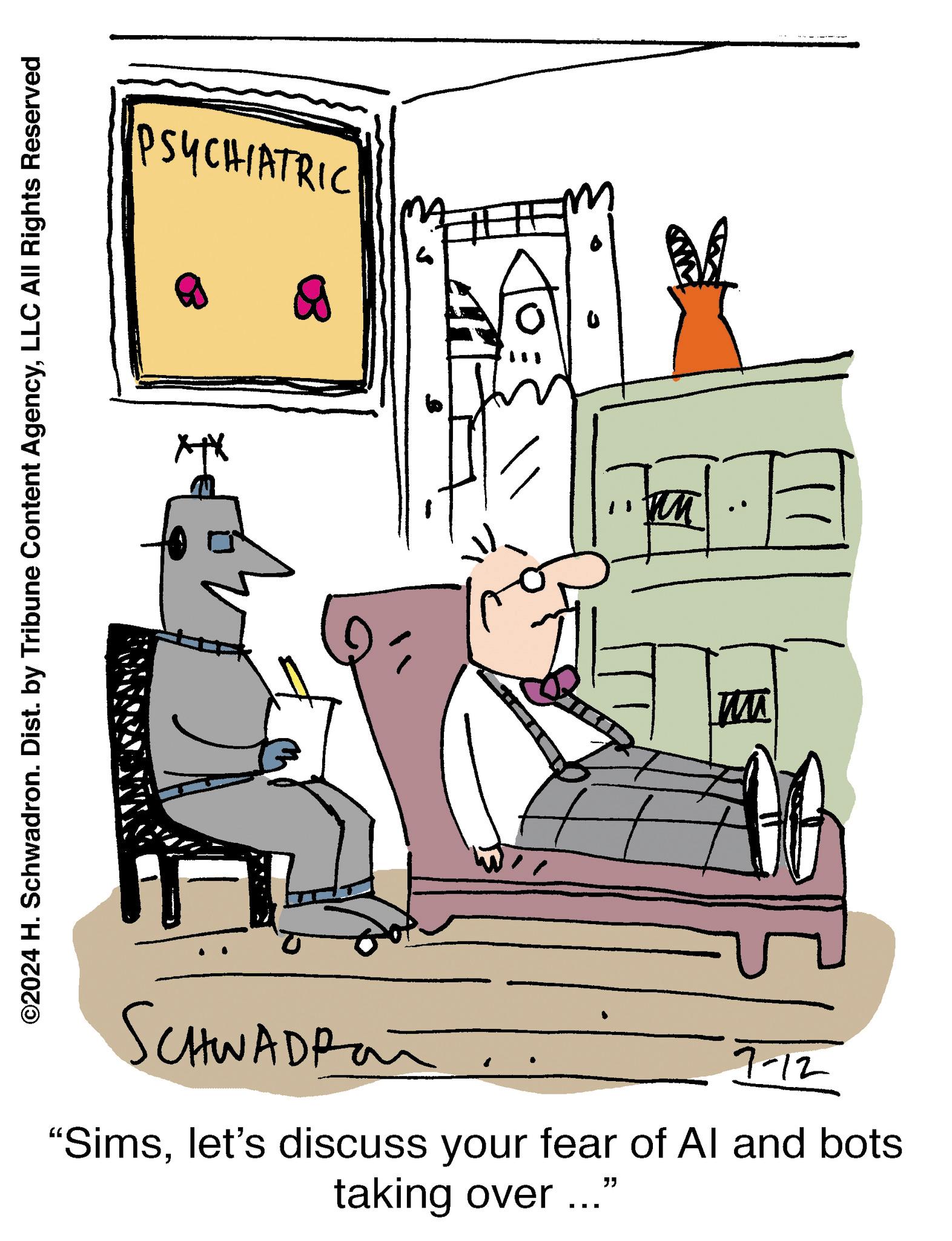 People OCR: PSYCHIATRIC ? ©2024 H. Schwadron. Dist. by Tribune Content AgencyLLC All Rights Reserved W T SCHWADPan 7-12 "Simslet's discuss your fear of Al and bots taking over ..." PSYCHIATRIC ? © 2024 H. Schwadron . Dist . by Tribune Content AgencyLLC All Rights Reserved W T SCHWADPan 7-12 " Simslet's discuss your fear of Al and bots taking over ... "
