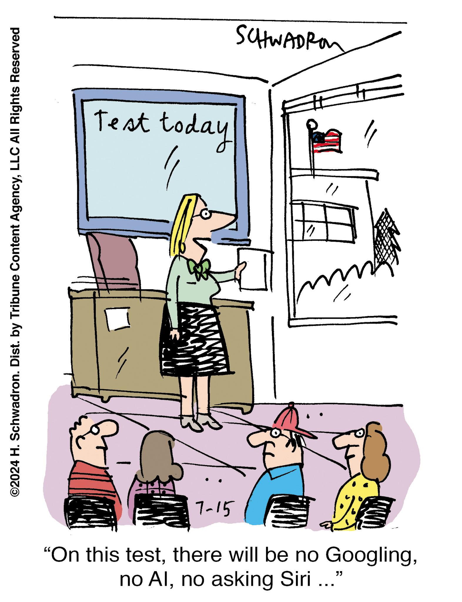Art OCR: ©2024 H. Schwadron. Dist. by Tribune Content AgencyLLC All Rights Reserved Test today SCHWADRO 7-15 "On this testno asking Siri ..." © 2024 H. Schwadron . Dist . by Tribune Content AgencyLLC All Rights Reserved Test today SCHWADRO 7-15 " On this testthere will be no Googlingno Alno asking Siri ... "