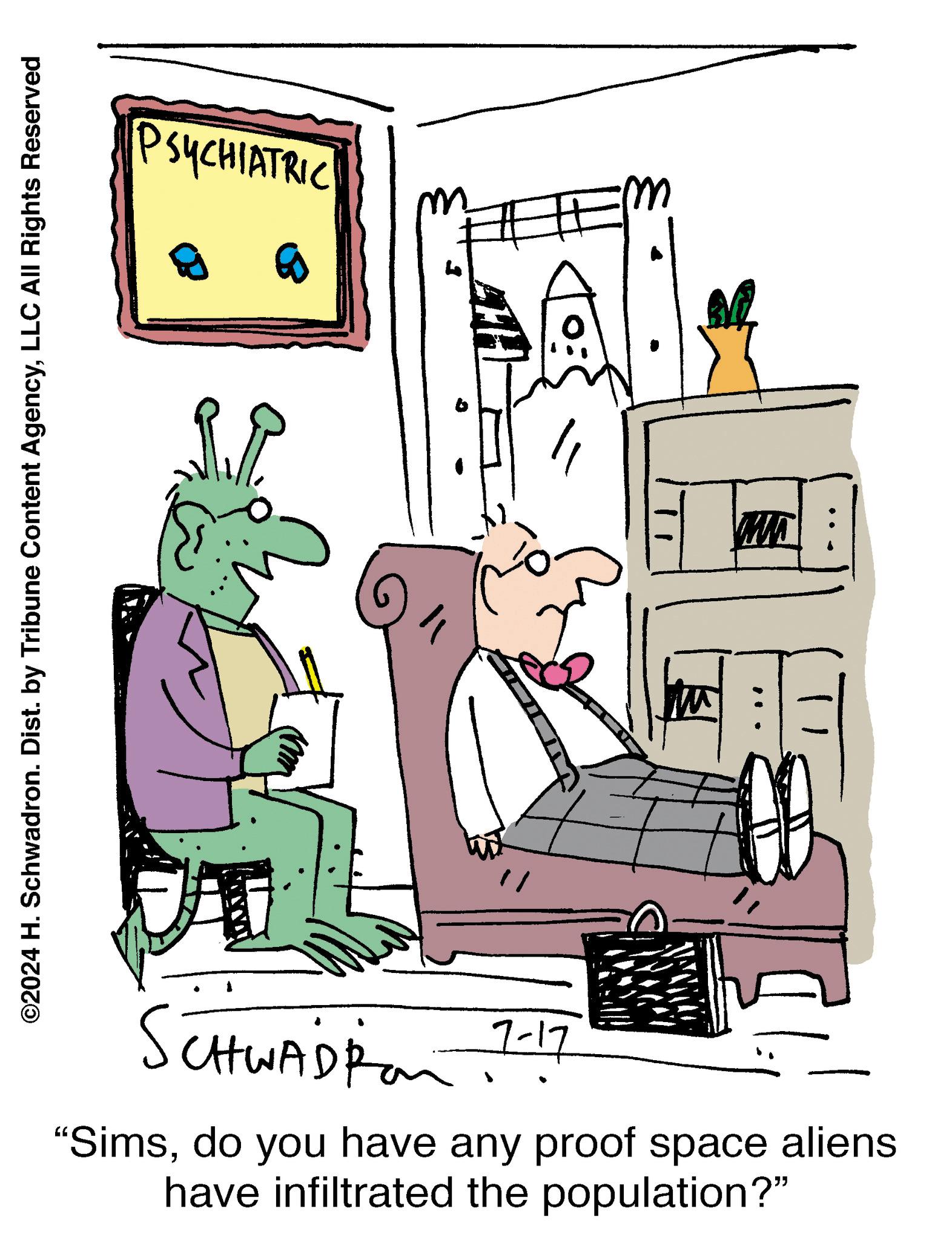Room OCR: ©2024 H. Schwadron. Dist. by Tribune Content AgencyLLC All Rights Reserved PSYCHIATRIC w MA SCHWAD Pon 7-17 "Simsdo you have any proof space aliens have infiltrated the population?" © 2024 H. Schwadron . Dist . by Tribune Content AgencyLLC All Rights Reserved PSYCHIATRIC w MA SCHWAD Pon 7-17 " Simsdo you have any proof space aliens have infiltrated the population ? "