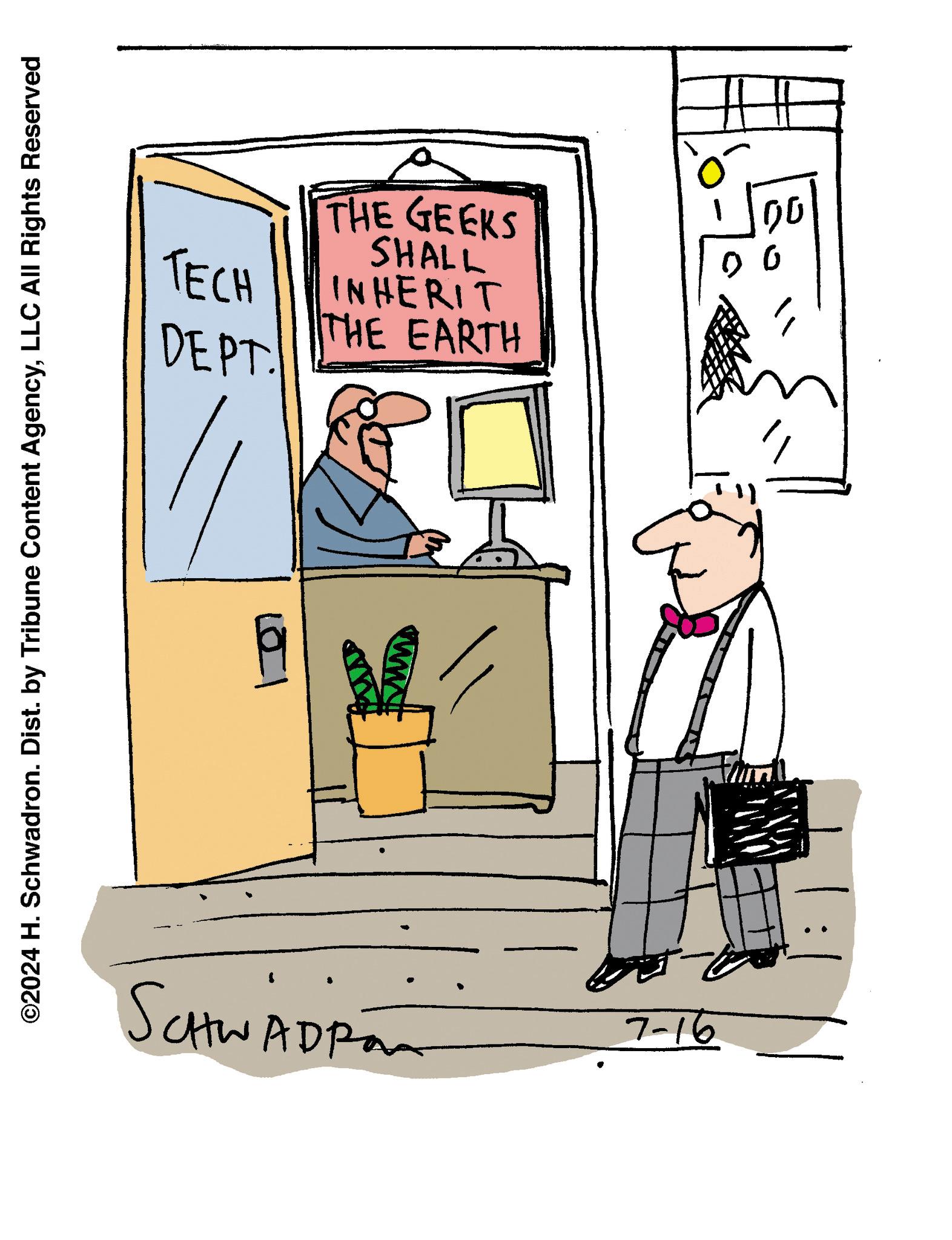 Art OCR: ©2024 H. Schwadron. Dist. by Tribune Content AgencyLLC All Rights Reserved TECH DEPT. THE GEEKS SHALL INHERIT THE EARTH ? SCHWADRÓ 7-16 00 00 © 2024 H. Schwadron . Dist . by Tribune Content AgencyLLC All Rights Reserved TECH DEPT . THE GEEKS SHALL INHERIT THE EARTH ? SCHWADRÓ 7-16 00 00