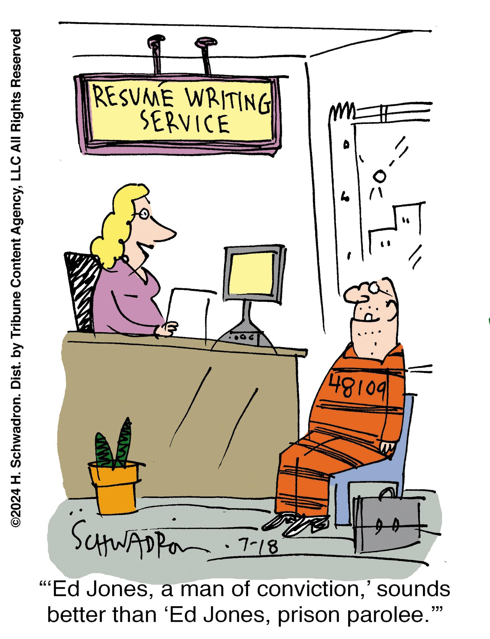Font OCR: ©2024 H. Schwadron. Dist. by Tribune Content AgencyLLC All Rights Reserved RESUME WRITING SERVICE 48109 SCHWAD 7-18 “Ed Jones' sounds better than 'Ed Jonesprison parolee." © 2024 H. Schwadron . Dist . by Tribune Content AgencyLLC All Rights Reserved RESUME WRITING SERVICE 48109 SCHWAD 7-18 “ Ed Jonesa man of conviction' sounds better than ' Ed Jonesprison parolee . "