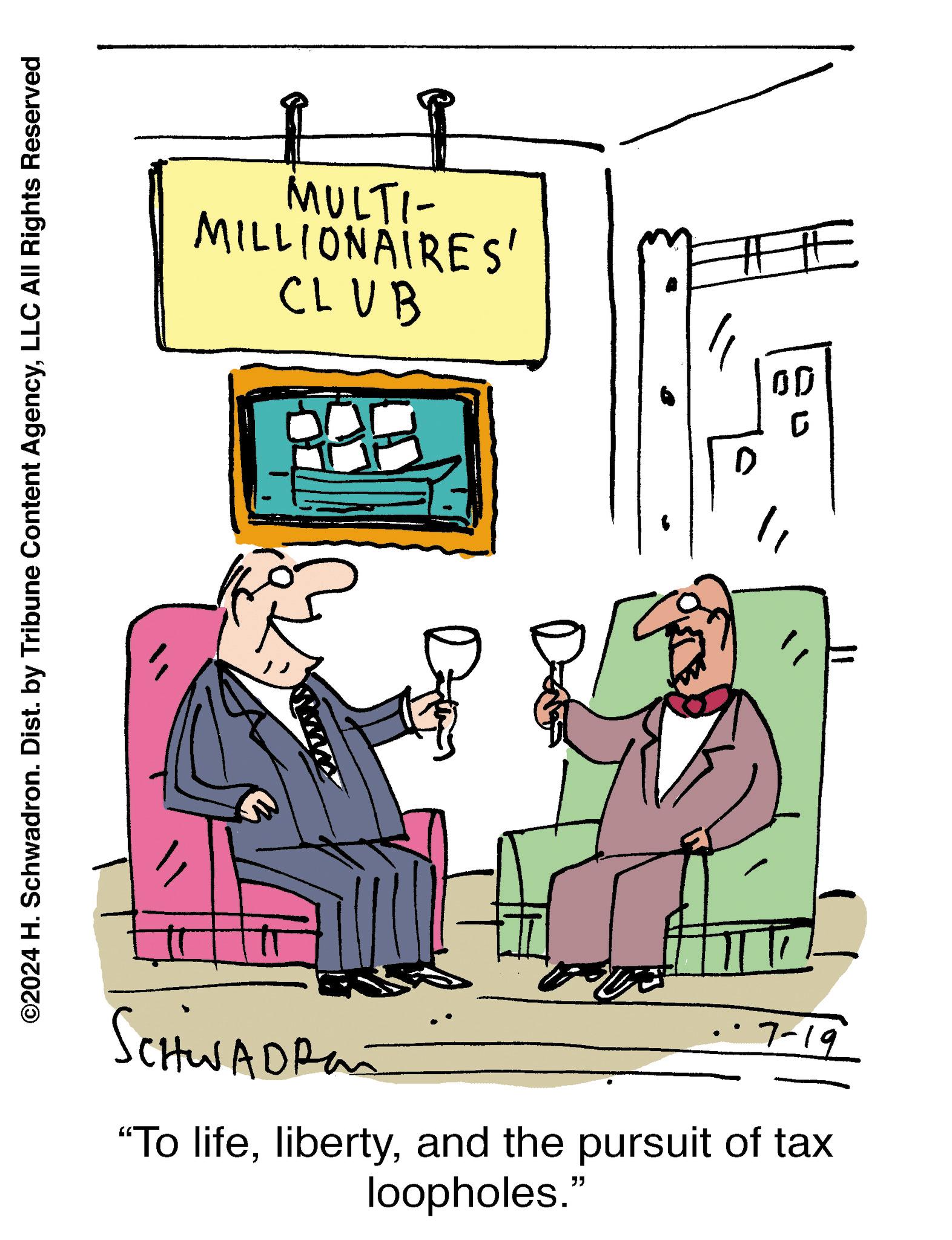 Humour OCR: ©2024 H. Schwadron. Dist. by Tribune Content AgencyLLC All Rights Reserved MULTI- MILLIONAIRES' CLUB Schwadras 7-19 "To lifeand the pursuit of tax loopholes." D G # © 2024 H. Schwadron . Dist . by Tribune Content AgencyLLC All Rights Reserved MULTI- MILLIONAIRES ' CLUB Schwadras 7-19 " To lifeand the pursuit of tax loopholes . " D G #
