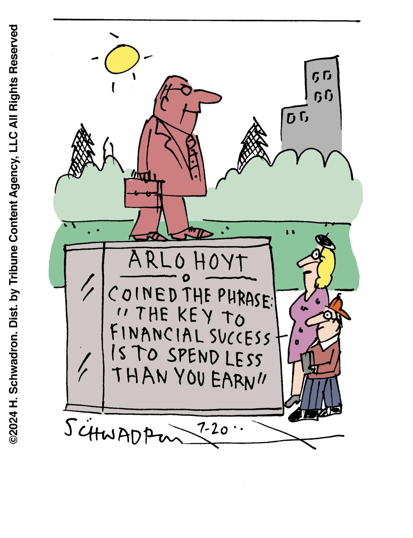 Art OCR: ©2024 H. Schwadron. Dist. by Tribune Content AgencyLLC All Rights Reserved ?? ARLO HOYT 0 COINED THE PHRASE: " THE KEY TO FINANCIAL SUCCESS IS TO SPEND LESS THAN YOU EARN" SCHWADRO 7-20 00 50 GG © 2024 H. Schwadron . Dist . by Tribune Content AgencyLLC All Rights Reserved ?? ARLO HOYT 0 COINED THE PHRASE : " THE KEY TO FINANCIAL SUCCESS IS TO SPEND LESS THAN YOU EARN " SCHWADRO 7-20 00 50 GG