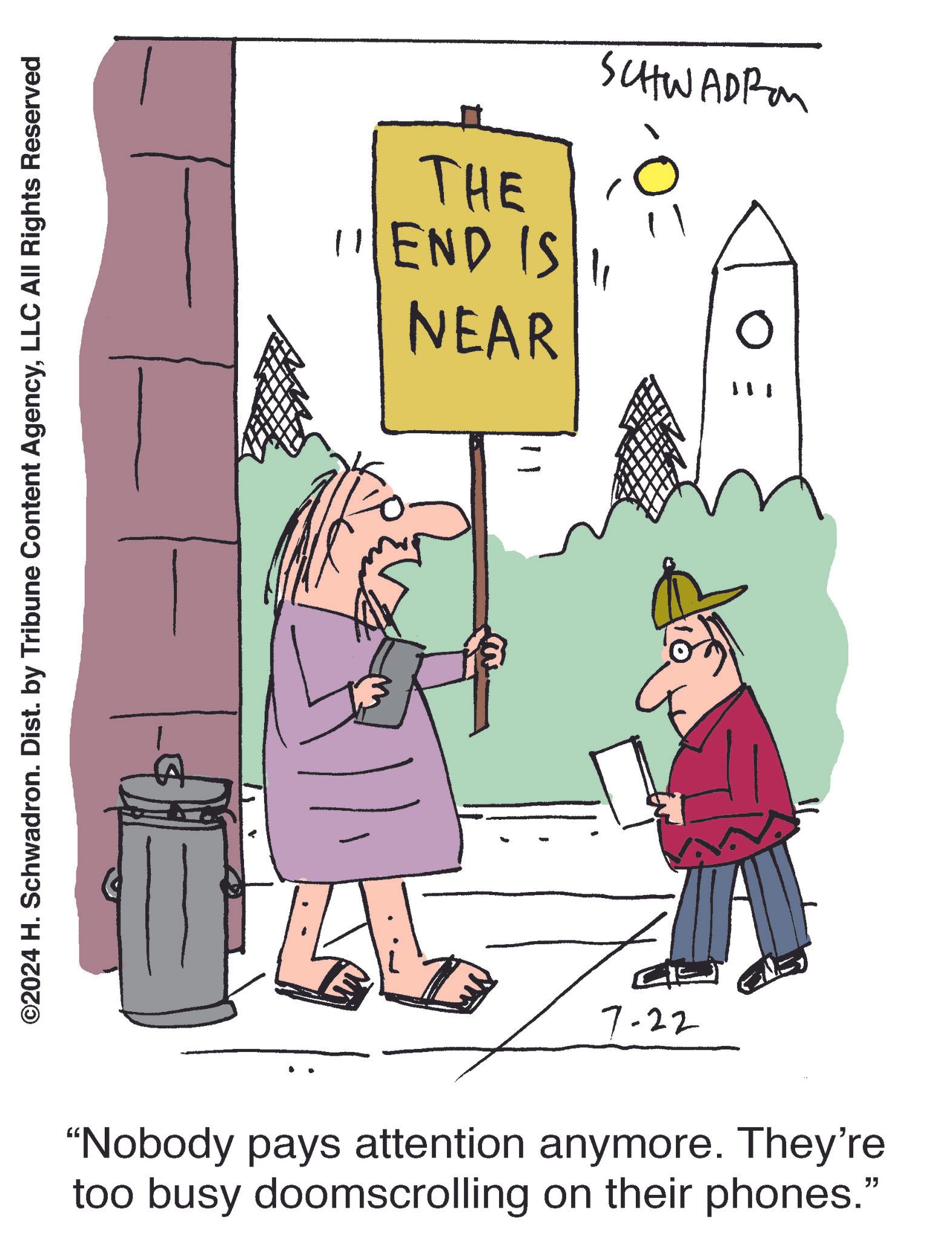Happy OCR: ©2024 H. Schwadron. Dist. by Tribune Content AgencyLLC All Rights Reserved SCHWADRO THE 11 END IS 11 NEAR E O 7-22 m - "Nobody pays attention anymore. They're too busy doomscrolling on their phones." © 2024 H. Schwadron . Dist . by Tribune Content AgencyLLC All Rights Reserved SCHWADRO THE 11 END IS 11 NEAR E O 7-22 m - " Nobody pays attention anymore . They're too busy doomscrolling on their phones . "