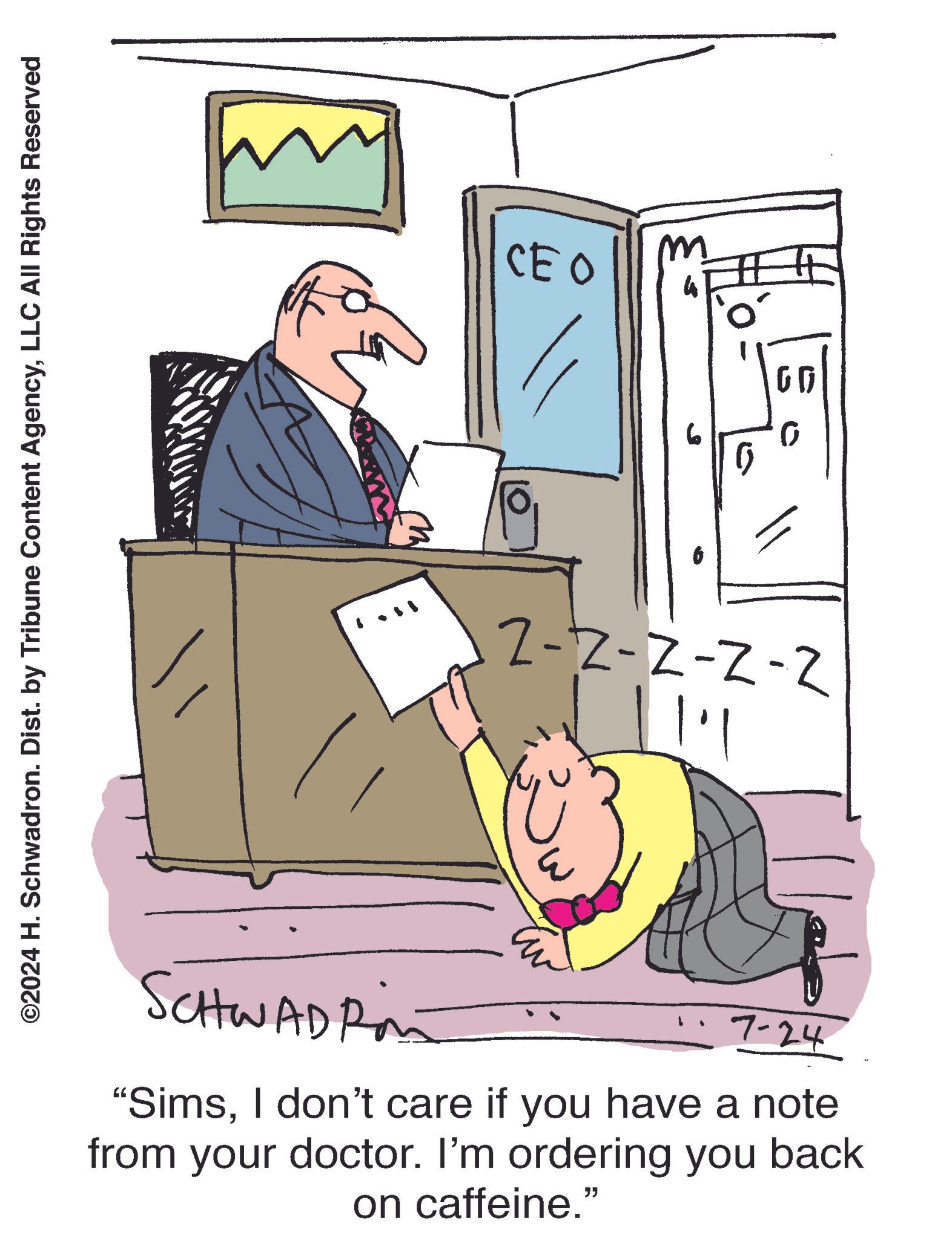 Fiction OCR: ©2024 H. Schwadron. Dist. by Tribune Content AgencyLLC All Rights Reserved CEO m 4 2-2-2-2-2 1.3 SCHWADRA 7-24 "SimsI don't care if you have a note from your doctor. I'm ordering you back on caffeine.” 0 ?? © 2024 H. Schwadron . Dist . by Tribune Content AgencyLLC All Rights Reserved CEO m 4 2-2-2-2-2 1 . 3 SCHWADRA 7-24 " SimsI don't care if you have a note from your doctor . I'm ordering you back on caffeine . ” 0 ??