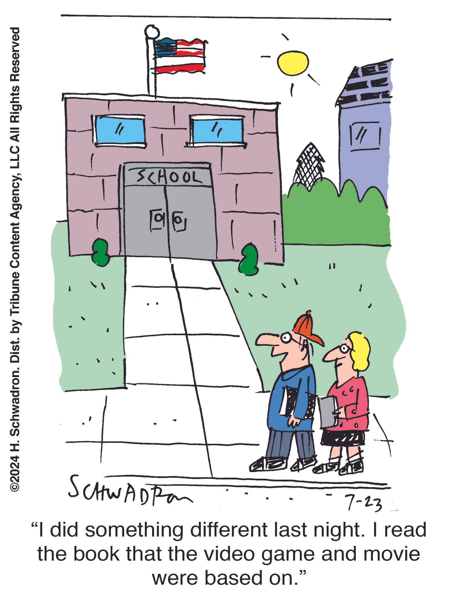 Sharing OCR: ©2024 H. Schwadron. Dist. by Tribune Content AgencyLLC All Rights Reserved SCHWADRO 7-23 "I did something different last night. I read the book that the video game and movie were based on." ?? SCHOOL 196 " © 2024 H. Schwadron . Dist . by Tribune Content AgencyLLC All Rights Reserved SCHWADRO 7-23 " I did something different last night . I read the book that the video game and movie were based on . " ? ? SCHOOL 196 "