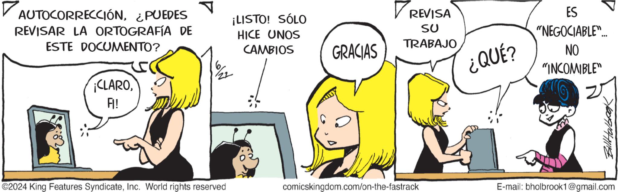 Organism OCR: ? AUTOCORRECCIÓN¿PUEDES REVISAR LA ORTOGRAFÍA DE ESTE DOCUMENTO? ¡CLAROFI! ¡LISTO! SÓLO HICE UNOS CAMBIOS ?8 2 ©2024 King Features SyndicateInc. World rights reserved GRACIAS REVISA SU TRABAJO ¿QUÉ? ES "NEGOCIABLE"... NO "INCOMIBLE" 700919411114 comicskingdom.com/on-the-fastrack E-mail: bholbrook1@gmail.com ? AUTOCORRECCIÓN¿ PUEDES REVISAR LA ORTOGRAFÍA DE ESTE DOCUMENTO ? ¡ CLAROFI ! ¡ LISTO ! SÓLO HICE UNOS CAMBIOS ? 8 2 © 2024 King Features SyndicateInc. World rights reserved GRACIAS REVISA SU TRABAJO ¿ QUÉ ? ES " NEGOCIABLE " ... NO " INCOMIBLE " 700919411114 comicskingdom.com/on-the-fastrack E - mail : bholbrook1@gmail.com