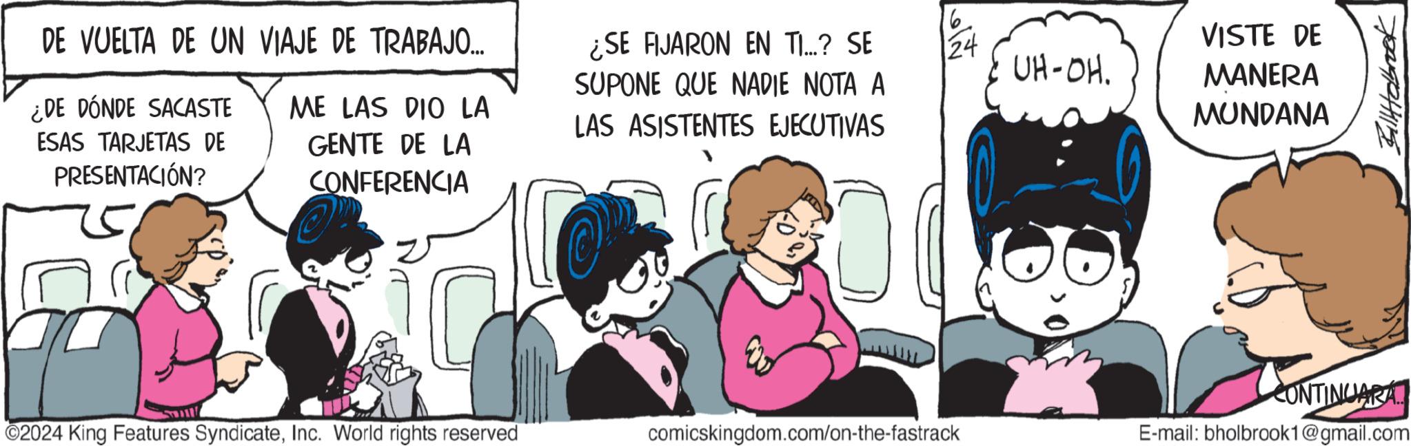 Fictional character OCR: DE VUELTA DE UN VIAJE DE TRABAJO... ¿DE DÓNDE SACASTE ME LAS DIO LA ESAS TARJETAS DE PRESENTACIÓN? GENTE DE LA CONFERENCIA ¿SE FIJARON EN TI...? SE SUPONE QUE NADIE NOTA A LAS ASISTENTES EJECUTIVAS 16 24 UH-OH. VISTE DE MANERA MUNDANA ©2024 King Features SyndicateInc. World rights reserved comicskingdom.com/on-the-fastrack E-mail: bholbrook1@gmail.com CONTINUARA.. Billabrook DE VUELTA DE UN VIAJE DE TRABAJO ... ¿ DE DÓNDE SACASTE ME LAS DIO LA ESAS TARJETAS DE PRESENTACIÓN ? GENTE DE LA CONFERENCIA ¿ SE FIJARON EN TI ... ? SE SUPONE QUE NADIE NOTA A LAS ASISTENTES EJECUTIVAS 16 24 UH - OH . VISTE DE MANERA MUNDANA © 2024 King Features SyndicateInc. World rights reserved comicskingdom.com/on-the-fastrack E - mail : bholbrook1@gmail.com CONTINUARA .. Billabrook